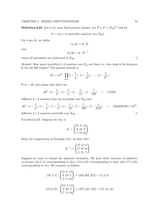 CHAPTER 2. SIMPLE CRYPTOSYSTEMS 31
Deﬁnition 2.65. Let m be some ﬁxed positive integer. Let P = C = (
 
26)m
and let
K = {m × m invertible matrices over
 
26} .
For a key K, we deﬁne
eK(x) = x · K
and
dK(y) = y · K−1
,
where all operations are performed in
 
26.
Remark. How many invertible k×k matrices over
 
m are there, i.e., how large is the keyspace
K for the Hill Cipher? The general formula is
|K| = mk2
·
p|m
(1 −
1
p
) · (1 −
1
p2
) · . . . · (1 −
1
pk
).
If m = 26, this means that there are
264
· (1 −
1
2
) · (1 −
1
4
) · (1 −
1
13
) · (1 −
1
169
) = 157248
diﬀerent 2 × 2 matrices that are invertible over
 
26 and
269
· (1 −
1
2
) · (1 −
1
4
) · (1 −
1
8
) · (1 −
1
13
) · (1 −
1
169
) · (1 −
1
2197
) = .1634038189 × 1013
.
diﬀerent 3 × 3 matrices invertible over
 
26.
Example 2.22. Suppose the key is
K =


12 3 14
9 23 5
7 11 18

 .
From the computation in Example 2.21, we have that
K−1
=


15 12 11
17 10 10
4 21 7

 .
Suppose we want to enrypt the plaintext thematrix. We have three elements of plaintext
to enrypt: (19, 7, 4) (corresponding to the), (12, 0, 19) (corresponding to mat) and (17, 8, 23)
(corresponding to rix). We compute as follows:
(19, 7, 4) ·


12 3 14
9 23 5
7 11 18

 = (319, 262, 373) = (7, 2, 9) ,
(12, 0, 19) ·


12 3 14
9 23 5
7 11 18

 = (277, 245, 510) = (17, 11, 16)
 