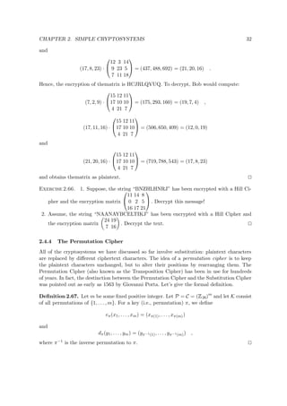 CHAPTER 2. SIMPLE CRYPTOSYSTEMS 32
and
(17, 8, 23) ·


12 3 14
9 23 5
7 11 18

 = (437, 488, 692) = (21, 20, 16) .
Hence, the encryption of thematrix is HCJRLQVUQ. To decrypt, Bob would compute:
(7, 2, 9) ·


15 12 11
17 10 10
4 21 7

 = (175, 293, 160) = (19, 7, 4) ,
(17, 11, 16) ·


15 12 11
17 10 10
4 21 7

 = (506, 650, 409) = (12, 0, 19)
and
(21, 20, 16) ·


15 12 11
17 10 10
4 21 7

 = (719, 788, 543) = (17, 8, 23)
and obtains thematrix as plaintext.
Exercise 2.66. 1. Suppose, the string “BNZHLHNRJ” has been encrypted with a Hill Ci-
pher and the encryption matrix


11 14 8
0 2 5
16 17 21

 . Decrypt this message!
2. Assume, the string “NAANAYBCELTIKJ” has been encrypted with a Hill Cipher and
the encryption matrix
24 19
7 16
. Decrypt the text.
2.4.4 The Permutation Cipher
All of the cryptosystems we have discussed so far involve substitution: plaintext characters
are replaced by diﬀerent ciphertext characters. The idea of a permutation cipher is to keep
the plaintext characters unchanged, but to alter their positions by rearranging them. The
Permutation Cipher (also known as the Transposition Cipher) has been in use for hundreds
of years. In fact, the destinction between the Permutation Cipher and the Substitution Cipher
was pointed out as early as 1563 by Giovanni Porta. Let’s give the formal deﬁnition.
Deﬁnition 2.67. Let m be some ﬁxed positive integer. Let P = C = (
 
26)m
and let K consist
of all permutations of {1, . . . , m}. For a key (i.e., permutation) π, we deﬁne
eπ(x1, . . . , xm) = (xπ(1), . . . , xπ(m))
and
dπ(y1, . . . , ym) = (yπ−1(1), . . . , yπ−1(m)) ,
where π−1 is the inverse permutation to π.
 