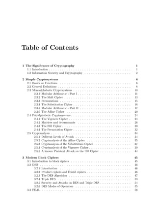 Table of Contents
1 The Signiﬁcance of Cryptography 1
1.1 Introduction . . . . . . . . . . . . . . . . . . . . . . . . . . . . . . . . . . . . . 1
1.2 Information Security and Cryptography . . . . . . . . . . . . . . . . . . . . . 2
2 Simple Cryptosystems 6
2.1 Basics on Functions . . . . . . . . . . . . . . . . . . . . . . . . . . . . . . . . 6
2.2 General Deﬁnitions . . . . . . . . . . . . . . . . . . . . . . . . . . . . . . . . . 8
2.3 Monoalphabetic Cryptosystems . . . . . . . . . . . . . . . . . . . . . . . . . . 10
2.3.1 Modular Arithmetic - Part I . . . . . . . . . . . . . . . . . . . . . . . . 11
2.3.2 The Shift Cipher . . . . . . . . . . . . . . . . . . . . . . . . . . . . . . 13
2.3.3 Permutations . . . . . . . . . . . . . . . . . . . . . . . . . . . . . . . . 15
2.3.4 The Substitution Cipher . . . . . . . . . . . . . . . . . . . . . . . . . . 16
2.3.5 Modular Arithmetic - Part II . . . . . . . . . . . . . . . . . . . . . . . 17
2.3.6 The Aﬃne Cipher . . . . . . . . . . . . . . . . . . . . . . . . . . . . . 20
2.4 Polyalphabetic Cryptosystems . . . . . . . . . . . . . . . . . . . . . . . . . . . 24
2.4.1 The Vigenere Cipher . . . . . . . . . . . . . . . . . . . . . . . . . . . . 24
2.4.2 Matrices and determinants . . . . . . . . . . . . . . . . . . . . . . . . 26
2.4.3 The Hill Cipher . . . . . . . . . . . . . . . . . . . . . . . . . . . . . . . 30
2.4.4 The Permutation Cipher . . . . . . . . . . . . . . . . . . . . . . . . . . 32
2.5 Cryptanalysis . . . . . . . . . . . . . . . . . . . . . . . . . . . . . . . . . . . . 34
2.5.1 Diﬀerent Levels of Attack . . . . . . . . . . . . . . . . . . . . . . . . . 34
2.5.2 Cryptanalysis of the Aﬃne Cipher . . . . . . . . . . . . . . . . . . . . 35
2.5.3 Cryptanalysis of the Substitution Cipher . . . . . . . . . . . . . . . . . 37
2.5.4 Cryptanalysis of the Vigenere Cipher . . . . . . . . . . . . . . . . . . . 39
2.5.5 A known Plaintext Attack on the Hill Cipher . . . . . . . . . . . . . . 44
3 Modern Block Ciphers 45
3.1 Introduction to block ciphers . . . . . . . . . . . . . . . . . . . . . . . . . . . 45
3.2 DES . . . . . . . . . . . . . . . . . . . . . . . . . . . . . . . . . . . . . . . . . 46
3.2.1 Introduction . . . . . . . . . . . . . . . . . . . . . . . . . . . . . . . . 46
3.2.2 Product ciphers and Feistel ciphers . . . . . . . . . . . . . . . . . . . . 46
3.2.3 The DES Algorithm . . . . . . . . . . . . . . . . . . . . . . . . . . . . 47
3.2.4 Triple DES . . . . . . . . . . . . . . . . . . . . . . . . . . . . . . . . . 53
3.2.5 Security and Attacks on DES and Triple DES . . . . . . . . . . . . . . 54
3.2.6 DES Modes of Operation . . . . . . . . . . . . . . . . . . . . . . . . . 55
3.3 FEAL . . . . . . . . . . . . . . . . . . . . . . . . . . . . . . . . . . . . . . . . 56
 