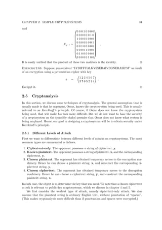 CHAPTER 2. SIMPLE CRYPTOSYSTEMS 34
and
Kπ−1 =












0 0 0 1 0 0 0 0
0 0 0 0 0 0 1 0
1 0 0 0 0 0 0 0
0 0 0 0 0 0 0 1
0 0 1 0 0 0 0 0
0 0 0 0 1 0 0 0
0 1 0 0 0 0 0 0
0 0 0 0 0 1 0 0












.
It is easily veriﬁed that the product of these two matrices is the identity.
Exercise 2.68. Suppose, you received “LYBIFFUALKYSSEDAIVBGNERASIPM” as result
of an encryption using a permutation cipher with key
π =
1 2 3 4 5 6 7
3 7 6 5 2 1 4
.
Decrpyt it.
2.5 Cryptanalysis
In this section, we discuss some techniques of cryptanalysis. The general assumption that is
usually made is that he oppenent, Oscar, knows the cryptosystem being used. This is usually
referred to as Kerckhoﬀ’s principle. Of course, if Oscar does not know the cryptosystem
being used, that will make his task more diﬃcult. But we do not want to base the security
of a cryptosystem on the (possibly shaky) premise that Oscar does not know what system is
being employed. Hence, our goal in designing a cryptosystem will be to obtain security under
Kerckhoﬀ’s principle.
2.5.1 Diﬀerent Levels of Attack
First we want to diﬀerentiate between diﬀerent levels of attacks on cryptosystems. The most
common types are enumerated as follows.
1. Ciphertext-only. The opponent possesses a string of ciphertext, y.
2. Known plaintext. The opponent possesses a string of plaintext, x, and the corresponding
ciphertext, y.
3. Chosen plaintext. The opponent has obtained temporary access to the encryption ma-
chinery. Hence he can choose a plaintext string, x, and construct the corresponding ci-
phertext string, y.
4. Chosen ciphertext. The opponent has obtained temporary access to the decryption
machinery. Hence he can choose a ciphertext string, y, and construct the corresponding
plaintext string, x.
In each case, the object is to determine the key that was used. We note that a chosen ciphertext
attack is relevant to public-key cryptosystems, which we discuss in chapter 4 and 5.
We ﬁrst consider the weakest type of attack, namely ciphertext-only attack. We also
assume that the plaintext string is ordinary English text, without punctation of “spaces”.
(This makes cryptanalysis more diﬃcult than if punctuation and spaces were encrypted.)
 