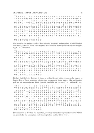 CHAPTER 2. SIMPLE CRYPTOSYSTEMS 38
T h e - - - - e - - - - - e - - - t - - - - - - - - - - - - - - - - e
Y A J F T W W J O Z I X K J H W X Y O W O F E U N K X W Z T N N O H J
- - e - e - t - t h e e - - e - t - - - - t t - - - - t e - - - t h e
C H J W J I Y W Y A J J W W J I Y X T N T Y Y H X E Z Y J W U P Y A J
- - - - - - - - t - - - t h - e e - - - - - - - - h - - e - - - - - -
U H V T I X W T Y X U I Y A H J J Q O I T F X L W A T C J W P U H F T
- - - - - - - - - h - - e - - - - e - t - - - - - - t t - - - t - - -
L X H L Z N T H S A U N J W Z V V J W Y X I V T I T Y Y H T L Y X U I
- - - - - - e - e - t e - e - e - t - - - e - t - - - - - - - - e - -
U P Q X P P J H J I Y J N J F J I Y W L H J T Y X I V T I T N N J I L
- - - - - - - - - - - - t -
U F C T W W X I V Z I X Y O
Next, consider the sequence thHee. H occurs quite frequently and therefore, it is highly prob-
able that dK(H) = r holds. This together with our ﬁrst investigation of digrams suggests
dK(W) = s. We obtain
T h e - - s s e - - - - - e r s - t - s - - - - - - - - - - - - - r e
Y A J F T W W J O Z I X K J H W X Y O W O F E U N K X W Z T N N O H J
- r e s e - t s t h e e s s e - t - - - - t t r - - - t e s - - t h e
C H J W J I Y W Y A J J W W J I Y X T N T Y Y H X E Z Y J W U P Y A J
- r - - - - s - t - - - t h r e e - - - - - - - s h - - e s - - r - -
U H V T I X W T Y X U I Y A H J J Q O I T F X L W A T C J W P U H F T
- - r - - - - r - h - - e s - - - e s t - - - - - - t t r - - t - - -
L X H L Z N T H S A U N J W Z V V J W Y X I V T I T Y Y H T L Y X U I
- - - - - - e r e - t e - e - e - t s - r e - t - - - - - - - - e - -
U P Q X P P J H J I Y J N J F J I Y W L H J T Y X I V T I T N N J I L
- - - - s s - - - - - - t -
U F C T W W X I V Z I X Y O
The fact that the letter I occurs 16 times as well as the decryption process so far suggest to
decrypt I to n. There is another trigram that occurs three times, namely XIV and together
with our last assumption we derive that this should be ing, i.e., dK(X) = i and dK(V ) = g.
T h e - - s s e - - n i - e r s i t - s - - - - - - i - - - - - - r e
Y A J F T W W J O Z I X K J H W X Y O W O F E U N K X W Z T N N O H J
- r e s e n t s t h e e s s e n t i - - - t t r i - - t e s - - t h e
C H J W J I Y W Y A J J W W J I Y X T N T Y Y H X E Z Y J W U P Y A J
- r g - n i s - t i - n t h - e e - - n - - i - s h - - e s - - r - -
U H V T I X W T Y X U I Y A H J J Q O I T F X L W A T C J W P U H F T
- i r - - - - r - h - - e s - g g e s t i n g - n - t t r - - t i - n
L X H L Z N T H S A U N J W Z V V J W Y X I V T I T Y Y H T L Y X U I
- - - i - - e r e n t e - e - e n t s - r e - t i n g - n - - - e n -
U P Q X P P J H J I Y J N J F J I Y W L H J T Y X I V T I T N N J I L
- - - - s s i n g - n i t -
U F C T W W X I V Z I X Y O
The occurences of T within the ciphertext, especially within the sequence theessentiTNTttri,
are grounds for the assumption that it decrypts to a and the letter N to l.
 