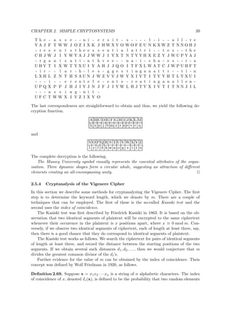 CHAPTER 2. SIMPLE CRYPTOSYSTEMS 39
T h e - a s s e - - n i - e r s i t - s - - - - l - i - - a l l - r e
Y A J F T W W J O Z I X K J H W X Y O W O F E U N K X W Z T N N O H J
- r e s e n t s t h e e s s e n t i a l a t t r i - - t e s - - t h e
C H J W J I Y W Y A J J W W J I Y X T N T Y Y H X E Z Y J W U P Y A J
- r g a n i s a t i - n t h r e e - - n a - i - s h a - e s - - r - a
U H V T I X W T Y X U I Y A H J J Q O I T F X L W A T C J W P U H F T
- i r - - l a r - h - l e s - g g e s t i n g a n a t t r - - t i - n
L X H L Z N T H S A U N J W Z V V J W Y X I V T I T Y Y H T L Y X U I
- - - i - - e r e n t e l e - e n t s - r e a t i n g a n a l l e n -
U P Q X P P J H J I Y J N J F J I Y W L H J T Y X I V T I T N N J I L
- - - a s s i n g - n i t -
U F C T W W X I V Z I X Y O
The last correspondences are straightforward to obtain and thus, we yield the following de-
cryption function.
A B C D E F G H I J K L M
h x p j b m z r n e v c q
and
N O P Q R S T U V W X Y Z
l y f d k w a o g s i t u
.
The complete decryption is the following.
The Massey University symbol visually represents the essential attributes of the organ-
isation. Three dynamic shapes form a circular whole, suggesting an attraction of diﬀerent
elements creating an all-encompassing unity.
2.5.4 Cryptanalysis of the Vigenere Cipher
In this section we describe some methods for cryptanalyzing the Vigenere Cipher. The ﬁrst
step is to determine the keyword length, which we denote by m. There are a couple of
techniques that can be employed. The ﬁrst of these is the so-called Kasiski test and the
second uses the index of coincidence.
The Kasiski test was ﬁrst described by Friedrich Kasiski in 1863. It is based on the ob-
servation that two identical segments of plaintext will be encrypted to the same ciphertext
whenever their occurence in the plaintext is x positions apart, where x ≡ 0 mod m. Con-
versely, if we observe two identical segments of ciphertext, each of length at least three, say,
then there is a good chance that they do correspond to identical segments of plaintext.
The Kasiski test works as follows. We search the ciphertext for pairs of identical segments
of length at least three, and record the distance between the starting positions of the two
segments. If we obtain several such distances d1, d2, . . ., then we would conjecture that m
divides the greatest common divisor of the di’s.
Further evidence for the value of m can be obtained by the index of coincidence. Theis
concept was deﬁned by Wolf Friedman in 1920, as follows.
Deﬁnition 2.69. Suppose x = x1x2 · · · xn is a string of n alphabetic characters. The index
of coincidence of x, denoted Ic(x), is deﬁned to be the probability that two random elements
 