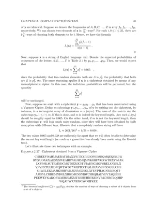 CHAPTER 2. SIMPLE CRYPTOSYSTEMS 40
of x are identical. Suppose we denote the frequencies of A, B, C, . . . , Z in x by f0, f1, . . . , f25,
respectively. We can choose two elements of x in n
2 ways2. For each i, 0 ≤ i ≤ 25, there are
fi
2 ways of choosing both elements to be i. Hence, we have the formula
Ic(x) =
25
i=0
fi(fi − 1)
n(n − 1)
.
Now, suppose x is a string of English language text. Denote the expected probabilities of
occurences of the letters A, B, . . . , Z in Table 2.1 by p0, p1, . . . , p25. Then, we would expect
that
Ic(x) ≈
25
i=0
p2
i = 0.065 ,
since the probability that two random elements both are A is p2
0, the probability that both
are B is p2
1, etc. The same reasoning applies if x is a ciphertext obtained by means of any
monoalphabetic cipher. In this case, the individual probabilities will be permuted, but the
quantity
25
i=0
p2
i
will be unchanged.
Now, suppose we start with a ciphertext y = y1y2 . . . yn that has been constructed using
a Vigenere Cipher. Deﬁne m substrings y1, y2, . . . , ym of y by writing out the ciphertext, by
columns, in a rectangular array of dimensions m × (n/m). The rows of this matrix are the
substrings yi, 1 ≤ i ≤ m. If this is done, and m is indeed the keyword length, then each Ic (yi)
should be roughly equal to 0.065. On the other hand, if m is not the keyword length, then
the substrings yi will look much more random, since they will have been obtained by shift
encryption with diﬀerent keys. Observe that a completely random string will have
Ic ≈ 26(1/26)2
= 1/26 = 0.038 .
The two values 0.065 and 0.038 are suﬃcently far apart that we will often be able to determine
the correct keyword length (or conﬁrm a guess that has already been made using the Kasiski
test).
Let’s illustrate these two techniques with an example.
Example 2.27. Ciphertext obtained from a Vigenere Cipher
CHREEVOAHMAERATBIAXXWTNXBEEOPHBSBQMQEQERBW
RVXUOAKXAOSXXWEAHBWGJMMQMNKGRFVGXWTRZXWIAK
LXFPSKAUTEMNDCMGTSXMXBTUIADNGMGPSRELXNJELX
VRVPRTULHDNQWTWDTYGBPHXTFALJHASVBFXNGLLCHR
ZBWELEKMSJIKNBHWRJGNMGJSGLXFEYPHAGNRBIEQJT
AMRVLCRREMNDGLXRRIMGNSNRWCHRQHAEYEVTAQEBBI
PEEWEVKAKOEWADREMXMTBHHCHRTKDNVRZCHRCLQOHP
WQAIIWXNRMGWOIIFKEE
2
The binomial coeﬃcient  
n
k¡
= n!
(k!(n−k)!)
denotes the number of ways of choosing a subset of k objects from
a set of n objects
 