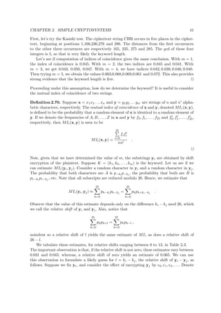 CHAPTER 2. SIMPLE CRYPTOSYSTEMS 41
First, let’s try the Kasiski test. The ciphertext string CHR occurs in ﬁve places in the cipher-
text, beginning at positions 1,166,236,276 and 286. The distances from the ﬁrst occurences
to the other three occurences are respectively 165, 235, 275 and 285. The gcd of these four
integers is 5, so that is very likely the keyword length.
Let’s see if computation of indices of coincidence gives the same conclusion. With m = 1,
the index of coincidence is 0.045. With m = 2, the two indices are 0.045 and 0.041. With
m = 3, we get 0.043, 0.050, 0.047. With m = 4, we have indices 0.042, 0.039, 0.046, 0.040.
Then trying m = 5, we obtain the values 0.063,0.068,0.069,0.061 and 0.072. This also provides
strong evidence that the keyword length is ﬁve.
Proceeding under this assumption, how do we determine the keyword? It is useful to consider
the mutual index of coincidence of two strings.
Deﬁnition 2.70. Suppose x = x1x2 . . . xn and y = y1y2 . . . yn are strings of n and n alpha-
betic characters, respectively. The mutual index of coincidence of x and y, denoted MIc(x, y),
is deﬁned to be the probability that a random element of x is identical to a random element of
y. If we denote the frequencies of A, B, . . . , Z in x and y by f0, f1, . . . , f25 and f0, f1, . . . , f25,
respectively, then MIc(x, y) is seen to be
MIc(x, y) =
25
i=0
fifi
nn
.
Now, given that we have determined the value of m, the substrings yi are obtained by shift
encryption of the plaintext. Suppose K = (k1, k2, . . . , km) is the keyword. Let us see if we
can estimate MIc(yi, yj). Consider a random character in yi and a random character in yj.
The probability that both characters are A is p−ki
p−kj
, the probability that both are B is
p1−ki
p1−kj
, etc. Note that all subscripts are reduced modulo 26. Hence, we estimate that
MIc(yi, yj) ≈
25
h=0
ph−ki
ph−kj
=
25
h=0
phph+ki−kj
.
Observe that the value of this estimate depends only on the diﬀerence ki − kj mod 26, which
we call the relative shift of yi and yj. Also, notice that
25
h=0
phph+l =
25
h=0
phph−l ,
noindent so a relative shift of l yields the same estimate of MIc as does a relative shift of
26 − l.
We tabulate these estimates, for relative shifts ranging between 0 to 13, in Table 2.3.
The important observation is that, if the relative shift is not zero, these estimates vary between
0.031 and 0.045; whereas, a relative shift of zero yields an estimate of 0.065. We can use
this observation to formulate a likely guess for l = ki − kj, the relative shift of yi − yj, as
follows. Suppose we ﬁx yi, and consider the eﬀect of encrypting yj by e0, e1, e2, . . .. Denote
 