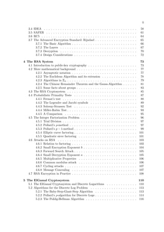 ii
3.4 IDEA . . . . . . . . . . . . . . . . . . . . . . . . . . . . . . . . . . . . . . . . 58
3.5 SAFER . . . . . . . . . . . . . . . . . . . . . . . . . . . . . . . . . . . . . . . 61
3.6 RC5 . . . . . . . . . . . . . . . . . . . . . . . . . . . . . . . . . . . . . . . . . 64
3.7 The Advanced Encryption Standard: Rijndael . . . . . . . . . . . . . . . . . . 65
3.7.1 The Basic Algorithm . . . . . . . . . . . . . . . . . . . . . . . . . . . . 66
3.7.2 The Layers . . . . . . . . . . . . . . . . . . . . . . . . . . . . . . . . . 67
3.7.3 Decryption . . . . . . . . . . . . . . . . . . . . . . . . . . . . . . . . . 70
3.7.4 Design Considerations . . . . . . . . . . . . . . . . . . . . . . . . . . . 72
4 The RSA System 73
4.1 Introduction to public-key cryptography . . . . . . . . . . . . . . . . . . . . . 73
4.2 More mathematical background . . . . . . . . . . . . . . . . . . . . . . . . . . 77
4.2.1 Asymptotic notation . . . . . . . . . . . . . . . . . . . . . . . . . . . . 77
4.2.2 The Euclidean Algorithm and its extension . . . . . . . . . . . . . . . 78
4.2.3 Algorithms in
 
n . . . . . . . . . . . . . . . . . . . . . . . . . . . . . . 79
4.2.4 The Chinese Remainder Theorem and the Gauss-Algorithm . . . . . . 81
4.2.5 Some facts about groups . . . . . . . . . . . . . . . . . . . . . . . . . . 83
4.3 The RSA Cryptosystem . . . . . . . . . . . . . . . . . . . . . . . . . . . . . . 85
4.4 Probabilistic Primality Tests . . . . . . . . . . . . . . . . . . . . . . . . . . . 87
4.4.1 Fermat’s test . . . . . . . . . . . . . . . . . . . . . . . . . . . . . . . . 88
4.4.2 The Legendre and Jacobi symbols . . . . . . . . . . . . . . . . . . . . 89
4.4.3 Solovay-Strassen Test . . . . . . . . . . . . . . . . . . . . . . . . . . . 92
4.4.4 Miller-Rabin Test . . . . . . . . . . . . . . . . . . . . . . . . . . . . . . 93
4.4.5 A Comparison . . . . . . . . . . . . . . . . . . . . . . . . . . . . . . . 95
4.5 The Integer Factorization Problem . . . . . . . . . . . . . . . . . . . . . . . . 96
4.5.1 Trial Division . . . . . . . . . . . . . . . . . . . . . . . . . . . . . . . . 97
4.5.2 Pollard’s ρ-method . . . . . . . . . . . . . . . . . . . . . . . . . . . . . 97
4.5.3 Pollard’s p − 1-method . . . . . . . . . . . . . . . . . . . . . . . . . . . 99
4.5.4 Elliptic curve factoring . . . . . . . . . . . . . . . . . . . . . . . . . . . 101
4.5.5 Quadratic sieve factoring . . . . . . . . . . . . . . . . . . . . . . . . . 101
4.6 Attacks on RSA . . . . . . . . . . . . . . . . . . . . . . . . . . . . . . . . . . 103
4.6.1 Relation to factoring . . . . . . . . . . . . . . . . . . . . . . . . . . . . 103
4.6.2 Small Encryption Exponent b . . . . . . . . . . . . . . . . . . . . . . . 104
4.6.3 Forward Search Attack . . . . . . . . . . . . . . . . . . . . . . . . . . . 105
4.6.4 Small Decryption Exponent a . . . . . . . . . . . . . . . . . . . . . . . 105
4.6.5 Multiplicative Properties . . . . . . . . . . . . . . . . . . . . . . . . . 106
4.6.6 Common modulus attack . . . . . . . . . . . . . . . . . . . . . . . . . 106
4.6.7 Cycling attacks . . . . . . . . . . . . . . . . . . . . . . . . . . . . . . . 107
4.6.8 Message Concealing . . . . . . . . . . . . . . . . . . . . . . . . . . . . 107
4.7 RSA Encryption in Practice . . . . . . . . . . . . . . . . . . . . . . . . . . . . 108
5 The ElGamal Cryptosystem 110
5.1 The ElGamal Cryptosystem and Discrete Logarithms . . . . . . . . . . . . . 110
5.2 Algorithms for the Discrete Log Problem . . . . . . . . . . . . . . . . . . . . 113
5.2.1 The Baby-Step-Giant-Step Algorithm . . . . . . . . . . . . . . . . . . 113
5.2.2 Pollard’s ρ-algorithm for Discrete Logs . . . . . . . . . . . . . . . . . . 114
5.2.3 The Pohlig-Hellman Algorithm . . . . . . . . . . . . . . . . . . . . . . 116
 