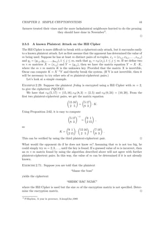 CHAPTER 2. SIMPLE CRYPTOSYSTEMS 44
farmers treated their vines and the more lackadaisical neighbours hurried to do the pruning
they should have done in November3.
2.5.5 A known Plaintext Attack on the Hill Cipher
The Hill Cipher is more diﬃcult to break with a ciphertext-only attack, but it succumbs easily
to a known plaintext attack. Let us ﬁrst assume that the opponent has determined the value of
m being used. Suppose he has at least m distinct pairs of m-tuples, xj = (x1,j, x2,j, . . . , xm,j)
and yj = (y1,j, y2,j, . . . , ym;j), 1 ≤ j ≤ m, such that yj = eK(xj), 1 ≤ j ≤ m. If we deﬁne two
m × m matrices X = (xi,j) and Y = (yi,j), then we have the matrix equation Y = X · K,
where the m × m matrix K is the unknown key. Provided that the matrix X is invertible,
Oscar can compute K = X−1Y and thereby break the system. (If Y is not invertible, then it
will be necessary to try other sets of m plaintext-ciphertext pairs.)
Let’s look at a simple example.
Example 2.29. Suppose the plaintext friday is encrypted using a Hill Cipher with m = 2,
to give the ciphertext PQCFKU.
We have that eK(5, 17) = (15, 16), eK (8, 3) = (2, 5) and eK(0, 24) = (10, 20). From the
ﬁrst two plaintext-ciphertext pairs, we get the matrix equation
15 16
2 5
=
5 17
8 3
· K.
Using Proposition 2.62, it is easy to compute
5 17
8 3
−1
=
9 1
2 15
,
so
K =
9 1
2 15
·
15 16
2 5
=
7 19
8 3
.
This can be veriﬁed by using the third plaintext-ciphertext pair.
What would the opponent do if he does not know m? Assuming that m is not too big, he
could simply try m = 2, 3, . . ., until the key is found. If a guessed value of m is incorrect, then
an m × m matrix found by using the algorithm described above will not agree with further
plaintext-ciphertext pairs. In this way, the value of m can be determined if it is not already
known.
Exercise 2.71. Suppose you are told that the plaintext
“blame the boss”
yields the ciphertext
“SHDBC BAC NGMC”
where the Hill Cipher is used but the size m of the encryption matrix is not speciﬁed. Deter-
mine the encryption matrix.
3
P.Maylem, A year in provence, A.knopf,Inc,1989
 