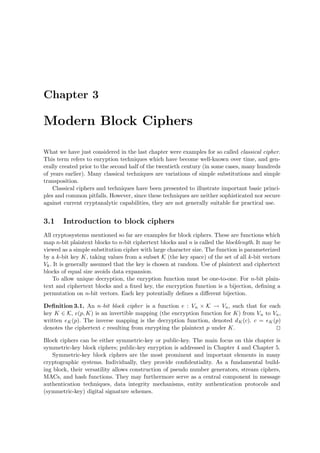 Chapter 3
Modern Block Ciphers
What we have just considered in the last chapter were examples for so called classical cipher.
This term refers to enryption techniques which have become well-known over time, and gen-
erally created prior to the second half of the twentieth century (in some cases, many hundreds
of years earlier). Many classical techniques are variations of simple substitutions and simple
transposition.
Classical ciphers and techniques have been presented to illustrate important basic princi-
ples and common pitfalls. However, since these techniques are neither sophisticated nor secure
against current cryptanalytic capabilities, they are not generally suitable for practical use.
3.1 Introduction to block ciphers
All cryptosystems mentioned so far are examples for block ciphers. These are functions which
map n-bit plaintext blocks to n-bit ciphertext blocks and n is called the blocklength. It may be
viewed as a simple substitution cipher with large character size. The function is parameterized
by a k-bit key K, taking values from a subset K (the key space) of the set of all k-bit vectors
Vk. It is generally assumed that the key is chosen at random. Use of plaintext and ciphertext
blocks of equal size avoids data expansion.
To allow unique decryption, the enryption function must be one-to-one. For n-bit plain-
text and ciphertext blocks and a ﬁxed key, the encryption function is a bijection, deﬁning a
permutation on n-bit vectors. Each key potentially deﬁnes a diﬀerent bijection.
Deﬁnition 3.1. An n-bit block cipher is a function e : Vn × K → Vn, such that for each
key K ∈ K, e(p, K) is an invertible mapping (the encryption function for K) from Vn to Vn,
written eK(p). The inverse mapping is the decryption function, denoted dK(c). c = eK(p)
denotes the ciphertext c resulting from enrypting the plaintext p under K.
Block ciphers can be either symmetric-key or public-key. The main focus on this chapter is
symmetric-key block ciphers; public-key enryption is addressed in Chapter 4 and Chapter 5.
Symmetric-key block ciphers are the most prominent and important elements in many
cryptographic systems. Individually, they provide conﬁdentiality. As a fundamental build-
ing block, their versatility allows construction of pseudo number generators, stream ciphers,
MACs, and hash functions. They may furthermore serve as a central component in message
authentication techniques, data integrity mechanisms, entity authentication protocols and
(symmetric-key) digital signature schemes.
 