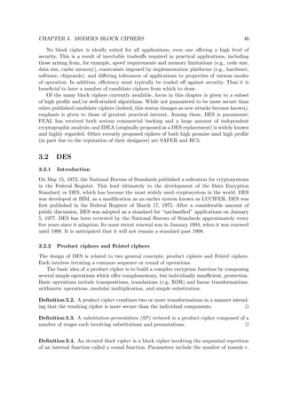CHAPTER 3. MODERN BLOCK CIPHERS 46
No block cipher is ideally suited for all applications, even one oﬀering a high level of
security. This is a result of inevitable tradeoﬀs required in practical applications, including
those arising from, for example, speed requirements and memory limitations (e.g., code size,
data size, cache memory), constraints imposed by implementation platforms (e.g., hardware,
software, chipcards), and diﬀering tolerances of applications to properties of various modes
of operation. In addition, eﬃciency must typically be traded oﬀ against security. Thus it is
beneﬁcial to have a number of candidate ciphers from which to draw.
Of the many block ciphers currently available, focus in this chapter is given to a subset
of high proﬁle and/or well-studied algorithms. While not guaranteed to be more secure than
other published candidate ciphers (indeed, this status changes as new attacks become known),
emphasis is given to those of greatest practical interest. Among these, DES is paramount;
FEAL has received both serious commercial backing and a large amount of independent
cryptographic analysis; and IDEA (originally proposed as a DES replacement) is widely known
and highly regarded. Other recently proposed ciphers of both high promise amd high proﬁle
(in part due to the reputation of their designers) are SAFER and RC5.
3.2 DES
3.2.1 Introduction
On May 15, 1973, the National Bureau of Standards published a solication for cryptosystems
in the Federal Register. This lead ultimately to the development of the Data Enryption
Standard, or DES, which has become the most widely used cryptosystem in the world. DES
was developed at IBM, as a modiﬁcation as an earlier system known as LUCIFER. DES was
ﬁrst published in the Federal Register of March 17, 1975. After a considerable amount of
public discussion, DES was adopted as a standard for “unclassiﬁed” applications on January
5, 1977. DES has been reviewed by the National Bureau of Standards approximately every
ﬁve years since it adaption. Its most recent renewal was in January 1994, when it was renewed
until 1998. It is anticipated that it will not remain a standard past 1998.
3.2.2 Product ciphers and Feistel ciphers
The design of DES is related to two general concepts: product ciphers and Feistel ciphers.
Each involves iterating a common sequence or round of operations.
The basic idea of a product cipher is to build a complex enryption function by composing
several simple operations which oﬀer complementary, but individually insuﬃcient, protection.
Basic operations include transpositions, translations (e.g. XOR) and linear transformations,
arithmetic operations, modular multiplication, and simple substitution.
Deﬁnition 3.2. A product cipher combines two or more transformations in a manner intend-
ing that the resulting cipher is more secure than the individual components.
Deﬁnition 3.3. A substitution-permutation (SP) network is a product cipher composed of a
number of stages each involving substitutions and permutations.
Deﬁnition 3.4. An iterated block cipher is a block cipher involving the sequential repetition
of an internal function called a round function. Parameters include the number of rounds r,
 