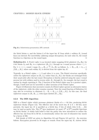 CHAPTER 3. MODERN BLOCK CIPHERS 47
P
S S S S
P
S S S S
ciphertext
plaintext
Fig. 3.1. Substitution-permutation (SP) network
the block bitsize n, and the bitsize k of the input key K from which r subkeys Ki (round
keys) are derived. For invertibility (allowing unique decryption), for each value Ki the round
function is a bijection on the round input.
Deﬁnition 3.5. A Feistel cipher is an iterated cipher mapping 2t-bit plaintext (L0, R0), for
t-bit blocks L0 and R0, to a ciphertext (Rr, Lr), through an r-round process where r ≥ 1.
For 1 ≤ i ≤ r, round i maps (Li−1, Ri−1)
Ki
→ (Li, Ri) as follows: Li = Ri−1, Ri = Li−1 ⊕
f(Ri−1, Ki), where each subkey Ki is derived from the cipher key K.
Typically in a Feistel cipher, r ≥ 3 and often it is even. The Feistel structure speciﬁcally
orders the ciphertext output as (Rr, Lr) rather than (Lr, Rr); the blocks are exchanged from
their usual order after the last round. Decryption is thereby achieved using the same r-round
process but with subkeys used in reverse order, Kr through K1: for example, the last round is
undone by simply repeating it. The f function of the Feistel cipher may be a product cipher,
though f itself need not be invertible to allow inversion of the Feistel cipher.
Figure 3.3 illustrates that successive rounds of a Feistel cipher operate on alternative halves
of the ciphertext, while the other remains constant. Note the round function of Deﬁnition 3.5
may also be re-written to eliminate Li : Ri = Ri−2 ⊕ f(Ri−1, Ki). In this case, the ﬁnal
ciphertext output is (Rr, Rr−1), with input labeled (R−1, R0).
3.2.3 The DES Algorithm
DES is a Feistel cipher which processes plaintext blocks of n = 64 bits, producing 64-bit
ciphertext blocks (Figure 3.2). The eﬀective size of the secret key K is k = 56 bits; more
precisely, the input key K is speciﬁed as a 64-bit key, 8 bits of which (bits 8, 16, . . . , 64)
may be used as parity bits. The 256 keys implement (at most) 256 of 264! possible bijections
on 64-bit blocks. A widely held belief is that the parity bits were introduced to reduce the
eﬀective key size from 64 to 56 bit, to intentionally reduce the cost of exhaustive key search
by a factor of 256.
Full details of DES are given in Algorithm 3.6 and Figures 3.3 and 3.4 . An overview
follows. Encryption proceeds in 16 stages or rounds. From the input key K, sixteen 48-bit
 