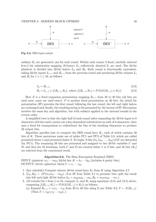 CHAPTER 3. MODERN BLOCK CIPHERS 48
ciphertext C
key K
plaintext P
-1
DES
56
64
P C
K
DES
56
64
K
PC
Fig. 3.2. DES-input-output
subkeys Ki are generated, one for each round. Within each round, 8 ﬁxed, carefully selected
6-to-4 bit substitution mapping (S-boxes) Si, collectively denoted S, are used. The 64-bit
plaintext is divided into 32-bit halves L0 and R0. Each round is functionally equivalent,
taking 32-bit inputs Li−1 and Ri−1 from the previous round and producing 32-bit outputs Li
and Ri for 1 ≤ i ≤ 16, as follows:
Li = Ri−1; (3.3)
Ri = Li−1 ⊕ f(Ri−1, Ki), where f(Ri−1, Ki) = P(S(E(Ri−1) ⊕ Ki)) (3.4)
Here E is a ﬁxed expansion permutation mapping Ri−1 from 32 to 48 bits (all bits are
used once; some are used twice). P is another ﬁxed permutation on 32 bits. An initial bit
permutation (IP) precedes the ﬁrst round; following the last round, the left and right halves
are exchanged and, ﬁnally, the resulting string is bit-permuted by the inverse of IP. Decryption
involves the same key and algorithm, but with subkeys applied to the internal rounds in the
reverse order.
A simpliﬁed view is that the right half of each round (after expanding the 32-bit input to 8
characters of 6 bits each) carries out a key-dependent substitution on each of 8 characters, then
uses a ﬁxed bit transposition to redistribute the bits of the resulting characters to produce
32 output bits.
Algorithm speciﬁes how to compute the DES round keys Ki, each of which contains 48
bits of K. These operations make use of tables PC1 and PC2 of Table 3.3, which are called
permuted choice 1 and permuted choice 2. To begin, 8 bits (k8, k16, . . . , k64) of K are discarded
(by PC1). The remaining 56 bits are permuted and assigned to two 28-bit variables C and
D; and then for 16 iterations, both C and D are rotated either 1 or 2 bits, and 48 bits (Ki)
are selected from the concatened result.
Algorithm 3.6. The Data Encryption Standard (DES)
INPUT: plaintext m1 · · · m64; 64-bit key K = k1 · · · k64 (includes 8 parity bits).
OUTPUT: 64-bit ciphertext block C = c1 · · · c64.
1. (key schedule) Compute sixteen 48-bit round keys Ki from K using Algorithm 3.7.
2. (L0, R0) ← IP(m1m2 · · · m64). (Use IP from Table 3.1 to permute bits; split the result
into left and right 32-bit halves L0 = m58m50 · · · m8, R0 = m57m49 · · · m7.)
3. (16 rounds) for i from 1 to 16, compute Li and Ri using equations (3.3) and (3.4) above,
computing f(Ri−1, Ki) = P(S(E(Ri−1) ⊕ Ki)) as follows:
(a) Expand Ri−1 = r1r2 · · · r32 from 32 to 48 bits using E per Table 3.2: T ← E(Ri−1).
(Thus T = r32r1r2 · · · r32r1.)
 