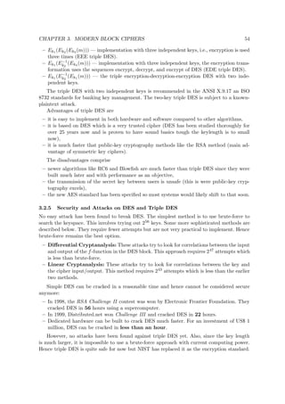 CHAPTER 3. MODERN BLOCK CIPHERS 54
– Ek1 (Ek2 (Ek3 (m))) — implementation with three independent keys, i.e., encryption is used
three times (EEE triple DES).
– Ek1 (E−1
k2
(Ek3 (m))) — implementation with three independent keys, the encryption trans-
formation uses the sequences encrypt, decrypt, and encrypt of DES (EDE triple DES).
– Ek1 (E−1
k2
(Ek1 (m))) — the triple encryption-decryption-encryption DES with two inde-
pendent keys.
The triple DES with two independent keys is recommended in the ANSI X.9.17 an ISO
8732 standards for banking key management. The two-key triple DES is subject to a known-
plaintext attack.
Advantages of triple DES are
– it is easy to implement in both hardware and software compared to other algorithms,
– it is based on DES which is a very trusted cipher (DES has been studied thoroughly for
over 25 years now and is proven to have sound basics tough the keylength is to small
now),
– it is much faster that public-key cryptography methods like the RSA method (main ad-
vantage of symmetric key ciphers).
The disadvantages comprise
– newer algorithms like RC6 and Blowﬁsh are much faster than triple DES since they were
built much later and with performance as an objective,
– the transmission of the secret key between users is unsafe (this is were public-key cryp-
tography excels),
– the new AES standard has been speciﬁed so most systems would likely shift to that soon.
3.2.5 Security and Attacks on DES and Triple DES
No easy attack has been found to break DES. The simplest method is to use brute-force to
search the keyspace. This involves trying out 256 keys. Some more sophisticated methods are
described below. They require fewer attempts but are not very practical to implement. Hence
brute-force remains the best option.
– Diﬀerential Cryptanalysis: These attacks try to look for correlations between the input
and output of the f-function in the DES block. This approach requires 247 attempts which
is less than brute-force.
– Linear Cryptanalysis: These attacks try to look for correlations between the key and
the cipher input/output. This method requires 243 attempts which is less than the earlier
two methods.
Simple DES can be cracked in a reasonable time and hence cannot be considered secure
anymore:
– In 1998, the RSA Challenge II contest was won by Electronic Frontier Foundation. They
cracked DES in 56 hours using a supercomputer.
– In 1999, Distributed.net won Challenge III and cracked DES in 22 hours.
– Dedicated hardware can be built to crack DES much faster. For an investment of US$ 1
million, DES can be cracked in less than an hour.
However, no attacks have been found against triple DES yet. Also, since the key length
is much larger, it is impossible to use a brute-force approach with current computing power.
Hence triple DES is quite safe for now but NIST has replaced it as the encryption standard.
 