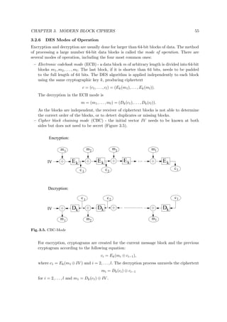 CHAPTER 3. MODERN BLOCK CIPHERS 55
3.2.6 DES Modes of Operation
Encryption and decryption are usually done for larger than 64-bit blocks of data. The method
of processing a large number 64-bit data blocks is called the mode of operation. There are
several modes of operation, including the four most common ones:
– Electronic codebook mode (ECB) - a data block m of arbitrary length is divided into 64-bit
blocks m1, m2, . . . , ml. The last block, if it is shorter than 64 bits, needs to be padded
to the full length of 64 bits. The DES algorithm is applied independently to each block
using the same cryptographic key k, producing ciphertext
c = (c1, . . . , cl) = (Ek(m1), . . . , Ek(ml)).
The decryption in the ECB mode is
m = (m1, . . . , ml) = (Dk(c1), . . . , Dk(cl)).
As the blocks are independent, the receiver of ciphertext blocks is not able to determine
the correct order of the blocks, or to detect duplicates or missing blocks.
– Cipher block chaining mode (CBC) - the initial vector IV needs to be known at both
sides but does not need to be secret (Figure 3.5).
Ek
m
Ek
m
c
Ek
m
Ek
m
c c
1
1
2
2
3 l
l
IV
m1 m2
c2c 1
ml
c l
IV Dk kD kD
Decryption:
Encryption:
Fig. 3.5. CBC-Mode
For encryption, cryptograms are created for the current message block and the previous
cryptogram according to the following equation:
ci = Ek(mi ⊕ ci−1),
where c1 = Ek(m1 ⊕ IV ) and i = 2, . . . , l. The decryption process unravels the ciphertext
mi = Dk(ci) ⊕ ci−1
for i = 2, . . . , l and m1 = Dk(c1) ⊕ IV .
 