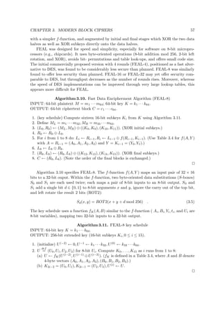 CHAPTER 3. MODERN BLOCK CIPHERS 57
with a simpler f-function, and augmented by initial and ﬁnal stages which XOR the two data
halves as well as XOR subkeys directly onto the data halves.
FEAL was designed for speed and simplicity, especially for software on 8-bit micropro-
cessors (e.g., chipcards). It uses byte-oriented operations (8-bit addition mod 256, 2-bit left
rotation, and XOR), avoids bit- permutations and table look-ups, and oﬀers small code size.
The initial commercially proposed version with 4 rounds (FEAL-4), positioned as a fast alter-
native to DES, was found to be considerably less secure than planned. FEAL-8 was similarly
found to oﬀer less security than planned. FEAL-16 or FEAL-32 may yet oﬀer security com-
parable to DES, but throughput decreases as the number of rounds rises. Moreover, whereas
the speed of DES implementations can be improved through very large lookup tables, this
appears more diﬃcult for FEAL.
Algorithm 3.10. Fast Data Encipherment Algorithm (FEAL-8)
INPUT: 64-bit plaintext M = m1 · · · m64; 64-bit key K = k1 · · · k64.
OUTPUT: 64-bit ciphertext block C = c1 · · · c64.
1. (key schedule) Compute sixteen 16-bit subkeys Ki from K using Algorithm 3.11.
2. Deﬁne ML = m1 · · · m32, MR = m33 · · · m64.
3. (L0, R0) ← (ML, MR) ⊕ ((K8, K9), (K10, K11)). (XOR initial subkeys.)
4. R0 ← R0 ⊕ L0.
5. For i from 1 to 8 do: Li ← Ri−1, Ri ← Li−1 ⊕ f(Ri−1, Ki−1). (Use Table 3.4 for f(A, Y )
with A = Ri−1 = (A0, A1, A2, A3) and Y = Ki−1 = (Y0, Y1).)
6. L8 ← L8 ⊕ R8.
7. (R8, L8) ← (R8, L8) ⊕ ((K12, K13), (K14, K15)). (XOR ﬁnal subkeys.)
8. C ← (R8, L8). (Note the order of the ﬁnal blocks is exchanged.)
Algorithm 3.10 speciﬁes FEAL-8. The f-function f(A, Y ) maps an input pair of 32 × 16
bits to a 32-bit ouput. Within the f-function, two byte-oriented data substitutions (S-boxes)
S0 and S1 are each used twice; each maps a pair of 8-bit inputs to an 8-bit output. S0 and
S1 add a single bit d ∈ {0, 1} to 8-bit arguments x and y, ignore the carry out of the top bit,
and left rotate the result 2 bits (ROT2):
Sd(x, y) = ROT2(x + y + d mod 256) . (3.5)
The key schedule uses a function fK(A, B) similar to the f-function ( Ai, Bi, Yi, ti, and Ui are
8-bit variables), mapping two 32-bit inputs to a 32-bit output.
Algorithm 3.11. FEAL-8 key schedule
INPUT: 64-bit key K = k1 · · · k64.
OUTPUT: 256-bit extended key (16-bit subkeys Ki, 0 ≤ i ≤ 15).
1. (initialize) U(−2) ← 0, U−1 ← k1 · · · k32, U(0) ← k33 · · · k64.
2. U
def
= (U0, U1, U2, U3) for 8-bit Ui. Compute K0, . . . , K15 as i runs from 1 to 8:
(a) U ← fK(U(i−2), U(i−1) ⊕U(i−3)). (fK is deﬁned in a Table 3.4, where A and B denote
4-byte vectors (A0, A1, A2, A3), (B0, B1, B2, B3).)
(b) K2i−2 = (U0, U1), K2i−1 = (U2, U3), U(i) ← U.
 