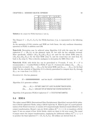 CHAPTER 3. MODERN BLOCK CIPHERS 58
U ← f(A, Y ) U ← fK(A, B)
t1 = (A0 ⊕ A1) ⊕ Y0 A0 ⊕ A1
t2 = (A2 ⊕ A3) ⊕ Y1 A2 ⊕ A3
U1 = S1(t1, t2) S1(t1, t2 ⊕ B0)
U2 = S0(t2, U1) S0(t1, U1 ⊕ B1)
U0 = S0(A0, U1) S0(A0, U1 ⊕ B2)
U3 = S1(A3, U2) S1(A3, U2 ⊕ B3)
Table3.4. the output for FEAL-functions f and fK
The Output U = (U0, U1, U2, U3) for FEAL-functions f, fK is represented in the following
table.
As the operation of 2-bit rotation and XOR are both linear, the only nonlinear elementary
operation in FEAL is addition mod 256.
Note 3.12. Decryption may be achieved using Algorithm 3.10 with the same key K and
ciphertext C = (R8, L8) as the plaintext input M, but with the key schedule reversed.
More speciﬁcally, subkeys ((K12, K13)(K14, K15)) are used for the initial XOR (step 3),
((K8, K9), (K10, K11)) for the ﬁnal XOR (step 7), and the round keys are used from K7
back to K0 (step 5). This is directly analogous to decryption for DES (Note 3.8).
Note 3.13. FEAL with 64-bit key can be generalized to N-rounds, N even. N = 2x is
recommended; x = 3 yields FEAL-8. FEAL-N uses N +8 sixteen-bit subkeys: K0, . . . , KN−1,
respectively, in round i; KN , . . . , KN+3 for the initial XOR; and KN+4, . . . , KN+7 for the ﬁnal
XOR. The key schedule of Algorithm 3.11 is directly generalized to compute keys K0 through
KN+7 as i runs from 1 to (N/2) + 4.
Example 3.2. For hex plaintext
M = 0000000000000000 and hex keyK = 0123456789ABCDEF ,
Algorithm 3.11 generates subkeys
(K0, . . . , K7) = DF3BCA36F17C1AEC45A5B9C726EBAD25,
(K8, . . . , K15) = 8B2AECB7AC509D4C22CD479BA8D50CB5 .
Algorithm 3.10 generates FEAL-8 ciphertext C = CEEF2C86F2490752.
3.4 IDEA
The cipher named IDEA (International Data Encipherment Algorithm) encrypts 64-bit plain-
text to 64-bit ciphertext blocks, using a 128-bit input key K. Based in part on a novel general-
ization of the Feistel structure, it consists of 8 computationally identical rounds followed by an
output transformation. Round r uses six 16-bit subkeys K
(r)
i , 1 ≤ i ≤ 6, to transform a 64-bit
input X into an output of four 16-bit blocks, which are input to the next round. The round
8 output enters the output transformation, employing for additional subkeys K
(9)
i , 1 ≤ i ≤ 4
to produce the ﬁnal ciphertext Y = (Y1, Y2, Y3, Y4). All subkeys are derived from K.
 