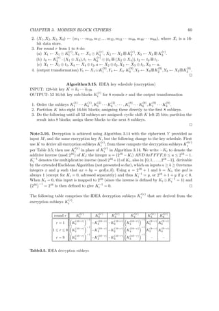 CHAPTER 3. MODERN BLOCK CIPHERS 60
2. (X1, X2, X3, X4) ← (m1 · · · m16, m17 . . . m32, m33 · · · m48, m49 · · · m64), where Xi is a 16-
bit data store.
3. For round r from 1 to 8 do:
(a) X1 ← X1 K
(r)
1 , X4 ← X4 K
(r)
4 , X2 ← X2   K
(r)
2 , X3 ← X3   K
(r)
3 .
(b) t0 ← K
(r)
5 · (X1 ⊕ X3), t1 ← K
(r)
6 (t0   (X2 ⊕ X4)), t2 ← t0   t1.
(c) X1 ← X1 ⊕ t1, X4 ← X4 ⊕ t2, a ← X2 ⊕ t2, X2 ← X3 ⊕ t1, X3 ← a.
4. (output transformation) Y1 ← X1 K
(9)
1 , Y4 ← X4 ·K
(9)
4 , Y2 ← X3   K
(9)
2 , Y3 ← X2   K
(9)
3 .
Algorithm 3.15. IDEA key schedule (encryption)
INPUT: 128-bit key K = k1 · · · k128
OUTPUT: 52 16-bit key sub-blocks K
(r)
i for 8 rounds r and the output transformation
1. Order the subkeys K
(1)
1 · · · K
(1)
6 , K
(2)
1 · · · K
(2)
6 , · · · , K
(8)
1 · · · K
(8)
6 , K
(9)
1 · · · K
(9)
4 .
2. Partition K into eight 16-bit blocks; assigning these directly to the ﬁrst 8 subkeys.
3. Do the following until all 52 subkeys are assigned: cyclic shift K left 25 bits; partition the
result into 8 blocks; assign these blocks to the next 8 subkeys.
Note 3.16. Decryption is achieved using Algorithm 3.14 with the ciphertext Y provided as
input M, and the same encryption key K, but the following change to the key schedule. First
use K to derive all encryption subkeys K
(r)
i ; from these compute the decryption subkeys K
(r)
i
per Table 3.5; then use K
(r)
i in place of K
(r)
i in Algorithm 3.14. We write −Ki to denote the
additive inverse (mod 216) of Ki: the integer u = (216 − Ki) AND 0xFFFF, 0 ≤ u ≤ 216 − 1.
K−1
i denotes the multiplicative inverse (mod 216 +1) of Ki, also in {0, 1, . . . , 216 −1}, derivable
by the extended Euclidean Algorithm (not presented so far), which on inputs a ≥ b ≥ 0 returns
integers x and y such that ax + by = gcd(a, b). Using a = 216 + 1 and b = Ki, the gcd is
always 1 (except for Ki = 0, adressed separately) and thus K−1
i = y, or 216 + 1 + y if y < 0.
When Ki = 0, this input is mapped to 216 (since the inverse is deﬁned by Ki K−1
i = 1) and
216 −1
= 216 is then deﬁned to give K−1
i = 0.
The following table comprises the IDEA decryption subkeys K
(r)
i that are derived from the
encryption subkeys K
(r)
i .
round r K
(r)
1 K
(r)
2 K
(r)
3 K
(r)
4 K
(r)
5 K
(r)
6
r = 1 K
(10−r)
1
−1
−K
(10−r)
2 −K
(10−r)
3 K
(10−r)
4
−1
K
(9−r)
5 K
(9−r)
6
1 ≤ r ≤ 8 K
(10−r)
1
−1
−K
(10−r)
3 −K
(10−r)
2 K
(10−r)
4
−1
K
(9−r)
5 K
(9−r)
6
r = 9 K
(10−r)
1
−1
−K
(10−r)
2 −K
(10−r)
3 K
(10−r)
4
−1
– –
Table3.5. IDEA decryption subkeys
 