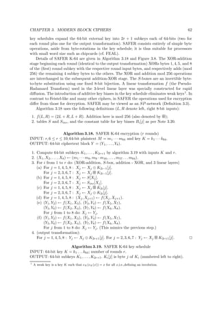 CHAPTER 3. MODERN BLOCK CIPHERS 62
key schedules expand the 64-bit external key into 2r + 1 subkeys each of 64-bits (two for
each round plus one for the output transformation). SAFER consists entirely of simple byte
operations, aside from byte-rotations in the key schedule; it is thus suitable for processors
with small word size such as chipcards (cf. FEAL).
Details of SAFER K-64 are given in Algorithm 3.18 and Figure 3.8. The XOR-addition
stage beginning each round (identical to the output transformation) XORs bytes 1, 4, 5, and 8
of the (ﬁrst) round subkey with the respective round input bytes, and respectively adds (mod
256) the remaining 4 subkey bytes to the others. The XOR and addition mod 256 operations
are interchanged in the subsequent addition-XOR stage. The S-boxes are an invertible byte-
to-byte substitution using one ﬁxed 8-bit bijection. A linear transformation f (the Pseudo-
Hadamard Transform) used in the 3-level linear layer was specially constructed for rapid
diﬀusion. The introduction of additive key biases in the key schedule eliminates weak keys1. In
contrast to Feistel-like and many other ciphers, in SAFER the operations used for encryption
diﬀer from those for decryption. SAFER may be viewed as an SP-network (Deﬁnition 3.3).
Algorithm 3.18 uses the following deﬁnitions (L, R denote left, right 8-bit inputs):
1. f(L, R) = (2L + R, L + R). Addition here is mod 256 (also denoted by   );
2. tables S and Sinv, and the constant table for key biases Bi[j] as per Note 3.20.
Algorithm 3.18. SAFER K-64 encryption (r rounds)
INPUT: r, 6 ≤ r ≤ 10; 64-bit plaintext M = m1 · · · m64 and key K = k1 · · · k64.
OUTPUT: 64-bit ciphertext block Y = (Y1, . . . , Y8).
1. Compute 64-bit subkeys K1, . . . , K2r+1 by algorithm 3.19 with inputs K and r.
2. (X1, X2, . . . , X8) ← (m1 · · · m8, m9 · m16, . . . , m57 . . . m64).
3. For i from 1 to r do: (XOR-addition, S-box, addition - XOR, and 3 linear layers)
(a) For j = 1, 4, 5, 8 : Xj ← Xj ⊕ K2i−1[j].
For j = 2, 3, 6, 7 : Xj ← Xj   K2i−1[j].
(b) For j = 1, 4, 5, 8 : Xj ← S[Xj].
For j = 2, 3, 6, 7 : Xj ← Sinv[Xj].
(c) For j = 1, 4, 5, 8 : Xj ← Xj   K2i[j].
For j = 2, 3, 6, 7 : Xj ← Xj ⊕ K2i[j].
(d) For j = 1, 4, 5, 8 : (Xj, Xj+1) ← f(Xj, Xj+1).
(e) (Y1, Y2) ← f(X1, X3), (Y3, Y4) ← f(X5, X7),
(Y5, Y6) ← f(X2, X4), (Y7, Y8) ← f(X6, X8).
For j from 1 to 8 do: Xj ← Yj.
(f) (Y1, Y2) ← f(X1, X3), (Y3, Y4) ← f(X5, X7),
(Y5, Y6) ← f(X2, X4), (Y7, Y8) ← f(X6, X8).
For j from 1 to 8 do: Xj ← Yj. (This mimics the previous step.)
4. (output transformation):
For j = 1, 4, 5, 8 : Yj ← Xj ⊕ K2r+1[j]. For j = 2, 3, 6, 7 : Yj ← Xj   K2r+1[j].
Algorithm 3.19. SAFER K-64 key schedule
INPUT: 64-bit key K = k1 . . . k64; number of rounds r.
OUTPUT: 64-bit subkeys K1, . . . , K2r+1. Ki[j] is byte j of Ki (numbered left to right).
1
A weak key is a key K such that eK (eK(x)) = x for all x,i.e.,deﬁning an involution.
 
