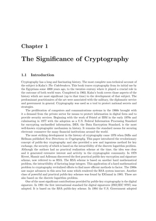 Chapter 1
The Signiﬁcance of Cryptography
1.1 Introduction
Cryptography has a long and fascinating history. The most complete non-technical account of
the subject is Kahn’s The Codebreakers. This book traces cryptography from its initial use by
the Egyptians some 4000 years ago, to the twenties century where it played a crucial role in
the outcome of both world wars. Completed in 1963, Kahn’s book covers those aspects of the
history which are most signiﬁcant (up to that time) to the development of that subject. The
predominant practitioniers of the art were associated with the military, the diplomatic service
and government in general. Cryptography was used as a tool to protect national secrets and
strategies.
The proliferation of computers and communications systems in the 1960s brought with
it a demand from the private sector for means to protect information in digital form and to
provide security services. Beginning with the work of Feistel at IBM in the early 1970s and
culminating in 1977 with the adoption as a U.S. Federal Information Processing Standard
for encrypting unclassiﬁed information, DES, the Data Encryption Standard, is the most
well-known cryptographic mechanism in history. It remains the standard means for securing
electronic commerce for many ﬁnancial institutions around the world.
The most striking development in the history of cryptography came 1976 when Diﬃe and
Hellman published New Directions in Cryptography. This paper introduced the revolutionary
concept of public-key cryptography and also provided a new and ingenious method for key
exchange, the security of which is based on the intractibility of the discrete logarithm problem.
Although the authors had no practical realization scheme at the time, the idea was clear
and it generated extensive interest and activity in the cryptographic community. In 1978
Rivest, Shamir and Adleman discovered the ﬁrst practical public-key encryption and signature
scheme, now referred to as RSA. The RSA scheme is based on another hard mathematical
problem, the intractibility of factoring large integers. This application of a hard mathematical
problem to cryptography revitalized eﬀorts to ﬁnd more eﬃcent methods to factor. The 1980s
saw major advances in this area but none which rendered the RSA system insecure. Another
class of powerful and practical public-key schemes was found by ElGamal in 1985. These are
also based on the discrete logarithm problem.
One of the most signiﬁcant contributions provided by public-key cryptography is the digital
signature. In 1991 the ﬁrst international standard for digital signatures (ISO/IEC 9797) was
adopted. It is based on the RSA public-key scheme. In 1994 the U.S. Government adopted
 