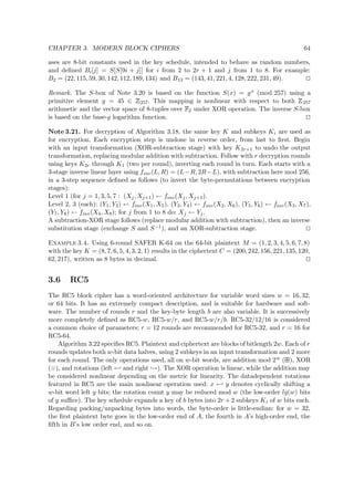 CHAPTER 3. MODERN BLOCK CIPHERS 64
ases are 8-bit constants used in the key schedule, intended to behave as random numbers,
and deﬁned Bi[j] = S[S[9i + j]] for i from 2 to 2r + 1 and j from 1 to 8. For example:
B2 = (22, 115, 59, 30, 142, 112, 189, 134) and B13 = (143, 41, 221, 4, 128, 222, 231, 49).
Remark. The S-box of Note 3.20 is based on the function S(x) = gx (mod 257) using a
primitive element g = 45 ∈
 
257. This mapping is nonlinear with respect to both
 
257
arithmetic and the vector space of 8-tuples over  
2 under XOR operation. The inverse S-box
is based on the base-g logarithm function.
Note 3.21. For decryption of Algorithm 3.18, the same key K and subkeys Ki are used as
for encryption. Each encryption step is undone in reverse order, from last to ﬁrst. Begin
with an input transformation (XOR-subtraction stage) with key K2r+1 to undo the output
transformation, replacing modular addition with subtraction. Follow with r decryption rounds
using keys K2r through K1 (two per round), inverting each round in turn. Each starts with a
3-stage inverse linear layer using finv(L, R) = (L−R, 2R−L), with subtraction here mod 256,
in a 3-step sequence deﬁned as follows (to invert the byte-permutations between encryption
stages):
Level 1 (for j = 1, 3, 5, 7 : (Xj, Xj+1) ← finv(Xj, Xj+1).
Level 2, 3 (each): (Y1, Y2) ← finv(X1, X5), (Y3, Y4) ← finv(X2, X6), (Y5, Y6) ← finv(X3, X7),
(Y7, Y8) ← finv(X4, X8); for j from 1 to 8 do: Xj ← Yj.
A subtraction-XOR stage follows (replace modular addition with subtraction), then an inverse
substitution stage (exchange S and S−1), and an XOR-subtraction stage.
Example 3.4. Using 6-round SAFER K-64 on the 64-bit plaintext M = (1, 2, 3, 4, 5, 6, 7, 8)
with the key K = (8, 7, 6, 5, 4, 3, 2, 1) results in the ciphertext C = (200, 242, 156, 221, 135, 120,
62, 217), written as 8 bytes in decimal.
3.6 RC5
The RC5 block cipher has a word-oriented architecture for variable word sizes w = 16, 32,
or 64 bits. It has an extremely compact description, and is suitable for hardware and soft-
ware. The number of rounds r and the key-byte length b are also variable. It is successively
more completely deﬁned as RC5-w, RC5-w/r, and RC5-w/r/b. RC5-32/12/16 is considered
a common choice of parameters; r = 12 rounds are recommended for RC5-32, and r = 16 for
RC5-64.
Algorithm 3.22 speciﬁes RC5. Plaintext and ciphertext are blocks of bitlength 2w. Each of r
rounds updates both w-bit data halves, using 2 subkeys in an input transformation and 2 more
for each round. The only operations used, all on w-bit words, are addition mod 2w (  ), XOR
( ), and rotations (left ← and right →). The XOR operation is linear, while the addition may
be considered nonlinear depending on the metric for linearity. The datadependent rotations
featured in RC5 are the main nonlinear operation used: x ← y denotes cyclically shifting a
w-bit word left y bits; the rotation count y may be reduced mod w (the low-order lg(w) bits
of y suﬃce). The key schedule expands a key of b bytes into 2r + 2 subkeys Ki of w bits each.
Regarding packing/unpacking bytes into words, the byte-order is little-endian: for w = 32,
the ﬁrst plaintext byte goes in the low-order end of A, the fourth in A’s high-order end, the
ﬁfth in B’s low order end, and so on.
 