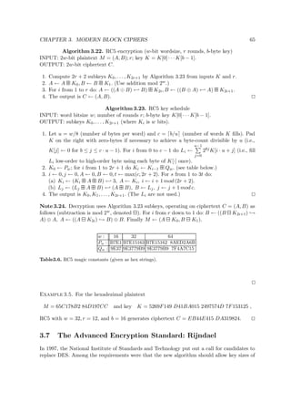 CHAPTER 3. MODERN BLOCK CIPHERS 65
Algorithm 3.22. RC5 encryption (w-bit wordsize, r rounds, b-byte key)
INPUT: 2w-bit plaintext M = (A, B); r; key K = K[0] · · · K[b − 1].
OUTPUT: 2w-bit ciphertext C.
1. Compute 2r + 2 subkeys K0, . . . , K2r+1 by Algorithm 3.23 from inputs K and r.
2. A ← A   K0, B ← B   K1. (Use addition mod 2w.)
3. For i from 1 to r do: A ← ((A B) ← B)   K2i, B ← ((B ⊕ A) ← A)   K2i+1.
4. The output is C ← (A, B).
Algorithm 3.23. RC5 key schedule
INPUT: word bitsize w; number of rounds r; b-byte key K[0] · · · K[b − 1].
OUTPUT: subkeys K0, . . . , K2r+1 (where Ki is w bits).
1. Let u = w/8 (number of bytes per word) and c = b/u (number of words K ﬁlls). Pad
K on the right with zero-bytes if necessary to achieve a byte-count divisible by u (i.e.,
K[j] ← 0 for b ≤ j ≤ c · u − 1). For i from 0 to c − 1 do Li ←
u−1
j=0
28jK[i · u + j] (i.e., ﬁll
Li low-order to high-order byte using each byte of K[·] once).
2. K0 ← Pw; for i from 1 to 2r + 1 do Ki ← Ki−1   Qw. (see table below.)
3. i ← 0, j ← 0, A ← 0, B ← 0, t ← max(c, 2r + 2). For s from 1 to 3t do:
(a) Ki ← (Ki   A   B) ← 3, A ← Ki, i ← i + 1 mod (2r + 2).
(b) Lj ← (Lj   A   B) ← (A   B), B ← Lj, j ← j + 1 mod c.
4. The output is K0, K1, . . . , K2r+1. (The Li are not used.)
Note 3.24. Decryption uses Algorithm 3.23 subkeys, operating on ciphertext C = (A, B) as
follows (subtraction is mod 2w, denoted   ). For i from r down to 1 do: B ← ((B   K2i+1) →
A) ⊕ A, A ← ((A   K2i) → B) ⊕ B. Finally M ← (A   K0, B   K1).
w : 16 32 64
Pw : B7E1 B7E15163 B7E15162 8AED2A6B
Qw : 9E37 9E3779B9 9E3779B9 7F4A7C15
Table3.6. RC5 magic constants (given as hex strings).
Example 3.5. For the hexadezimal plaintext
M = 65C178B2 84D197CC and key K = 5269F149 D41BA015 2497574D 7F153125 ,
RC5 with w = 32, r = 12, and b = 16 generates ciphertext C = EB44E415 DA319824.
3.7 The Advanced Encryption Standard: Rijndael
In 1997, the National Institute of Standards and Technology put out a call for candidates to
replace DES. Among the requirements were that the new algorithm should allow key sizes of
 