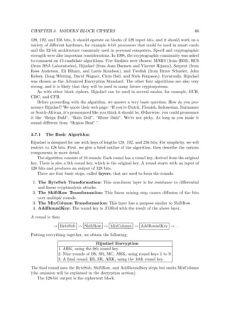 CHAPTER 3. MODERN BLOCK CIPHERS 66
128, 192, and 256 bits, it should operate on blocks of 128 input bits, and it should work on a
variety of diﬀerent hardware, for example 8-bit processors that could be used in smart cards
and the 32-bit architecture commonly used in personal computers. Speed and cryptographic
strength were also important considerations. In 1998, the cryptographic community was asked
to comment on 15 candidate algorithms. Five ﬁnalists were chosen: MARS (from IBM), RC6
(from RSA Laboratories), Rijndael (from Joan Daemen and Vincent Rijmen), Serpent (from
Ross Anderson, Eli Biham, and Lards Knudson), and Twoﬁsh (from Bruce Schneier, John
Kelsey, Doug Whiting, David Wagner, Chris Hall, and Niels Ferguson). Eventually, Rijndael
was chosen as the Advanced Encryption Standard. The other four algorithms are also very
strong, and it is likely that they will be used in many future cryptosystems.
As with other block ciphers, Rijndael can be used in several modes, for example, ECB,
CBC, and CFB.
Before proceeding with the algorithm, we answer a very basic question: How do you pro-
nounce Rijndael? We quote their web page: “If you’re Dutch, Flemish, Indonesian, Surinamer
or South-African, it’s pronounced like you think it should be. Otherwise, you could pronounce
it like “Reign Dahl”, “Rain Doll”, “Rhine Dahl”. We’re not picky. As long as you make it
sound diﬀerent from “Region Deal”.”
3.7.1 The Basic Algorithm
Rijndael is designed for use with keys of lengths 128, 192, and 256 bits. For simplicity, we will
restrict to 128 bits. First, we give a brief outline of the algorithm, then describe the various
components in more detail.
The algorithm consists of 10 rounds. Each round has a round key, derived from the original
key. There is also a 0th round key, which is the original key. A round starts with an input of
128 bits and produces an output of 128 bits.
There are four basic steps, called layers, that are used to form the rounds:
1. The ByteSub Transformation: This non-linear layer is for resistance to diﬀerential
and linear cryptanalysis attacks.
2. The ShiftRow Transformation: This linear mixing step causes diﬀusion of the bits
over multiple rounds.
3. The MixColumn Transformation: This layer has a purpose similar to ShiftRow.
4. AddRoundKey: The round key is XORed with the result of the above layer.
A round is then
→ ByteSub → ShiftRow → MixColumn → AddRoundKey → .
Putting everything together, we obtain the following:
Rijndael Encryption
1. ARK, using the 0th round key.
2. Nine rounds of BS, SR, MC, ARK, using round keys 1 to 9.
3. A ﬁnal round: BS, SR, ARK, using the 10th round key.
The ﬁnal round uses the ByteSub, ShiftRow, and AddRoundKey steps but omits MixColumn
(the omission will be explained in the decryption section).
The 128-bit output is the ciphertext block.
 