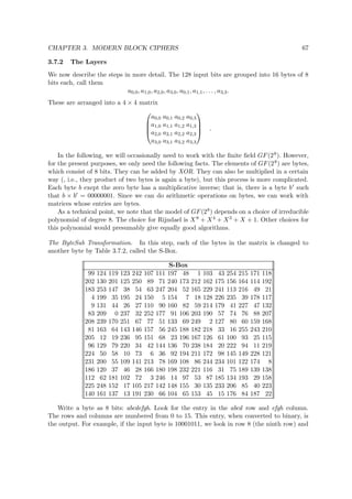 CHAPTER 3. MODERN BLOCK CIPHERS 67
3.7.2 The Layers
We now describe the steps in more detail. The 128 input bits are grouped into 16 bytes of 8
bits each, call them
a0,0, a1,0, a2,0, a3,0, a0,1, a1,1, . . . , a3,3.
These are arranged into a 4 × 4 matrix




a0,0 a0,1 a0,2 a0,3
a1,0 a1,1 a1,2 a1,3
a2,0 a2,1 a2,2 a2,3
a3,0 a3,1 a3,2 a3,3



 .
In the following, we will occasionally need to work with the ﬁnite ﬁeld GF(28). However,
for the present purposes, we only need the following facts. The elements of GF(28) are bytes,
which consist of 8 bits. They can be added by XOR. They can also be multiplied in a certain
way (, i.e., they product of two bytes is again a byte), but this process is more complicated.
Each byte b exept the zero byte has a multiplicative inverse; that is, there is a byte b such
that b × b = 00000001. Since we can do arithmetic operations on bytes, we can work with
matrices whose entries are bytes.
As a technical point, we note that the model of GF(28) depends on a choice of irreducible
polynomial of degree 8. The choice for Rijndael is X8 + X4 + X3 + X + 1. Other choices for
this polynomial would presumably give equally good algorithms.
The ByteSub Transformation. In this step, each of the bytes in the matrix is changed to
another byte by Table 3.7.2, called the S-Box.
S-Box
99 124 119 123 242 107 111 197 48 1 103 43 254 215 171 118
202 130 201 125 250 89 71 240 173 212 162 175 156 164 114 192
183 253 147 38 54 63 247 204 52 165 229 241 113 216 49 21
4 199 35 195 24 150 5 154 7 18 128 226 235 39 178 117
9 131 44 26 27 110 90 160 82 59 214 179 41 227 47 132
83 209 0 237 32 252 177 91 106 203 190 57 74 76 88 207
208 239 170 251 67 77 51 133 69 249 2 127 80 60 159 168
81 163 64 143 146 157 56 245 188 182 218 33 16 255 243 210
205 12 19 236 95 151 68 23 196 167 126 61 100 93 25 115
96 129 79 220 34 42 144 136 70 238 184 20 222 94 11 219
224 50 58 10 73 6 36 92 194 211 172 98 145 149 228 121
231 200 55 109 141 213 78 169 108 86 244 234 101 122 174 8
186 120 37 46 28 166 180 198 232 221 116 31 75 189 139 138
112 62 181 102 72 3 246 14 97 53 87 185 134 193 29 158
225 248 152 17 105 217 142 148 155 30 135 233 206 85 40 223
140 161 137 13 191 230 66 104 65 153 45 15 176 84 187 22
Write a byte as 8 bits: abcdefgh. Look for the entry in the abcd row and efgh column.
The rows and columns are numbered from 0 to 15. This entry, when converted to binary, is
the output. For example, if the input byte is 10001011, we look in row 8 (the ninth row) and
 