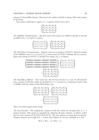 CHAPTER 3. MODERN BLOCK CIPHERS 68
column 11 (the twelfth column). The entry is 61, which is 111101 in binary. This is the output
of the S-box.
The output of ByteSub is again a 4 × 4 matrix of bytes, let’s call it




b0,0 b0,1 b0,2 b0,3
b1,0 b1,1 b1,2 b1,3
b2,0 b2,1 b2,2 b2,3
b3,0 b3,1 b3,2 b3,3



 .
The ShiftRow Transformation. The four rows of the matrix are shifted cyclically to the left
by oﬀsets of 0, 1, 2, and 3, to obtain




c0,0 c0,1 c0,2 c0,3
c1,0 c1,1 c1,2 c1,3
c2,0 c2,1 c2,2 c2,3
c3,0 c3,1 c3,2 c3,3



 =




b0,0 b0,1 b0,2 b0,3
b1,1 b1,2 b1,3 b1,0
b2,2 b2,3 b2,0 b2,1
b3,3 b3,0 b3,1 b3,2



 .
The MixColumn Transformation. Regard a byte as an element of GF(28). Then the output
of the ShiftRow step is a 4×4 matrix (ci,j) with entries in GF(28). Multiply this by a matrix,
again with entries in GF(28), to produce the output (di,j), as follows:




00000010 00000011 00000001 00000001
00000001 00000010 00000011 00000001
00000001 00000001 00000010 00000011
00000011 00000001 00000001 00000010



 ·




c0,0 c0,1 c0,2 c0,3
c1,0 c1,1 c1,2 c1,3
c2,0 c2,1 c2,2 c2,3
c3,0 c3,1 c3,2 c3,3




=




d0,0 d0,1 d0,2 d0,3
d1,0 d1,1 d1,2 d1,3
d2,0 d2,1 d2,2 d2,3
d3,0 d3,1 d3,2 d3,3



 .
The RoundKey Addition. The round key, derived from the key in a way we will describe
later, consists of 128 bits, which are arranged in a 4 × 4 matrix ki,j consisting of bytes. This
is XORed with the output of the MixColumn step:




d0,0 d0,1 d0,2 d0,3
d1,0 d1,1 d1,2 d1,3
d2,0 d2,1 d2,2 d2,3
d3,0 d3,1 d3,2 d3,3



 ⊕




k0,0 k0,1 k0,2 k0,3
k1,0 k1,1 k1,2 k1,3
k2,0 k2,1 k2,2 k2,3
k3,0 k3,1 k3,2 k3,3




=




e0,0 e0,1 e0,2 e0,3
e1,0 e1,1 e1,2 e1,3
e2,0 e2,1 e2,2 e2,3
e3,0 e3,1 e3,2 e3,3



 .
This is the ﬁnal output of the round.
The Key Schedule. The original key consists of 128 bits, which are arranged into a 4 × 4
matrix of bytes. This matrix is expanded by adjoining 40 more columns, as follows. Label
the ﬁrst four columns W(0), W(1), W(2), W(3). The new columns are generated recursively.
Suppose columns up through W(i − 1) have been deﬁned. If i is not a multiple of 4, then
W(i) = W(i − 4) ⊕ W(i − 1).
 