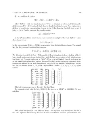 CHAPTER 3. MODERN BLOCK CIPHERS 69
If i is a multiple of 4, then
W(i) = W(i − 4) ⊕ T(W(i − 1)),
where T(W(i−1)) is the transformation of W(i−1) obtained as follows. Let the elements
of the column W(i − 1) be a, b, c, d. Shift these cyclically to obtain b, c, d, a. Now replace each
of these bytes with the corresponding element in the S-Box from the ByteSub step, to get 4
bytes e, f, g, h. Finally, compute the round constant
r(i) = 00000010(i−4)/4
in GF(28) (recall that we are in the case where i is a multiple of 4). Then T(W(i − 1)) is
the column vector
(e ⊕ r(i), f, g, h).
In this way, columns W(4), . . . , W(43) are generated from the initial four columns. The round
key for the ith round consists of the columns
W(4i), W(4i + 1), W(4i + 2), W(4i + 3).
The Construction of the S-Box. Although the S-Box is implemented as a lookup table, it
has a simple mathematical description. Start with the byte x7x6x5x4x3x2x1x0, which each xi
is a binary bit. Compute its inverse in GF(28). If the byte is 00000000, there is no inverse, so
we use 00000000 in place of its inverse. The resulting byte y7y6y5y4y3y2y1y0 represents an 8-
dimensional column vector, with the rightmost bit y0 is the top position. Multiply by a matrix
and add the column vector (1, 1, 0, 0, 0, 1, 1, 0) to obtain a vector (z0, z1, z2, z3, z4, z5, z6, z7) as
follows: 











1 0 0 0 1 1 1 1
1 1 0 0 0 1 1 1
1 1 1 0 0 0 1 1
1 1 1 1 0 0 0 1
1 1 1 1 1 0 0 0
0 1 1 1 1 1 0 0
0 0 1 1 1 1 1 0
0 0 0 1 1 1 1 1












·












y0
y1
y2
y3
y4
y5
y6
y7












+












1
1
0
0
0
1
1
0












=












z0
z1
z2
z3
z4
z5
z6
z7












.
The byte z7z6z5z4z3z2z1z0 is the entry for the S-Box.
For example, start with the byte 11001011. Its inverse in GF(28) is 00000100. We now
calculate 











1 0 0 0 1 1 1 1
1 1 0 0 0 1 1 1
1 1 1 0 0 0 1 1
1 1 1 1 0 0 0 1
1 1 1 1 1 0 0 0
0 1 1 1 1 1 0 0
0 0 1 1 1 1 1 0
0 0 0 1 1 1 1 1












·












0
0
1
0
0
0
0
0












+












1
1
0
0
0
1
1
0












=












1
1
1
1
1
0
0
0












.
This yields the byte 00011111. The ﬁrst 4 bits 1100 represent 12 in binary and the last 4
bits 1011 represent 11 in binary. Subtract 1 from each of these numbers (since the ﬁrst row
 