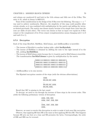 CHAPTER 3. MODERN BLOCK CIPHERS 70
and column are numbered 0) and look in the 11th column and 10th row of the S-Box. The
entry is 31, which in binary is 00011111.
Some of the considerations in the design of the S-Box were the following. The map x → x−1
was used to achieve nonlinearity. However, the simplicity of this map could possibly allow
certain attacks, so it was combined with multiplication by the matrix and adding the vector,
as desired previously. The matrix was chosen mostly because of its simple form (note how the
rows are shifts of each other). The vector was chosen so that no input ever equals its S-Box
output or the complement of its S-box output (complementation means changing each 1 to 0
and each 0 to 1).
3.7.3 Decryption
Each of the steps ByteSub, ShiftRow, MixColumn, and AddRoundKey is invertible:
– The inverse of ByteSub is another lookup table, called InvByteSub.
– The inverse of ShiftRow is obtained by shifting the rows to the right instead of to the
left, yielding InvShiftRow.
– The inverse of MixColumn exists because the 4×4 matrix used in MixColumn is invertible.
The transformation InvMixColumn is given by multiplication by the matrix




00001110 00001011 00001101 00001001
00001001 00001110 00001011 00001101
00001101 00001001 00001110 00001011
00001011 00001101 00001001 00001110



 .
– AddRoundKey is its own inverse.
The Rijndael encryption consists of the steps (with the obvious abbreviations)
ARK
BS,SR,MC,ARK
...
BS,SR,MC,ARK
BS,SR,ARK.
Recall that MC is missing in the last round.
To decrypt, we need to run through the inverses of these steps in the reverse order. This
yields the following preliminary version of decryption
ARK, ISR, IBS
ARK, IMC, ISR, IBS
...
ARK, IMC, ISR, IBS
ARK.
However, we want to rewrite this decryption in order to make it look more like encryption.
Observe, that applying BS then SR is the same as ﬁrst applying SR then BS. This happens
because BS acts one byte at a time and SR permutes the bytes. Correspondingly, the order
of ISR and IBS can be reversed.
 
