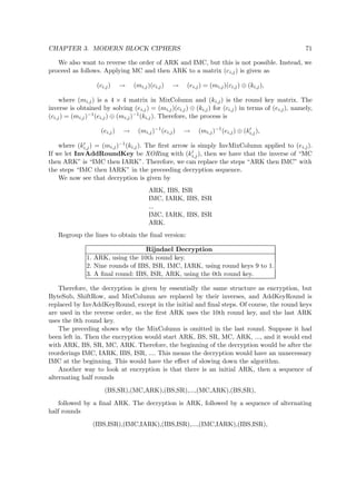 CHAPTER 3. MODERN BLOCK CIPHERS 71
We also want to reverse the order of ARK and IMC, but this is not possible. Instead, we
proceed as follows. Applying MC and then ARK to a matrix (ci,j) is given as
(ci,j) → (mi,j)(ci,j) → (ei,j) = (mi,j)(ci,j) ⊕ (ki,j),
where (mi,j) is a 4 × 4 matrix in MixColumn and (ki,j) is the round key matrix. The
inverse is obtained by solving (ei,j) = (mi,j)(ci,j) ⊕ (ki,j) for (ci,j) in terms of (ei,j), namely,
(ci,j) = (mi,j)−1(ei,j) ⊕ (mi,j)−1(ki,j). Therefore, the process is
(ei,j) → (mi,j)−1
(ei,j) → (mi,j)−1
(ei,j) ⊕ (ki,j),
where (ki,j) = (mi,j)−1(ki,j). The ﬁrst arrow is simply InvMixColumn applied to (ei,j).
If we let InvAddRoundKey be XORing with (ki,j), then we have that the inverse of “MC
then ARK” is “IMC then IARK”. Therefore, we can replace the steps “ARK then IMC” with
the steps “IMC then IARK” in the preceeding decryption sequence.
We now see that decryption is given by
ARK, IBS, ISR
IMC, IARK, IBS, ISR
...
IMC, IARK, IBS, ISR
ARK.
Regroup the lines to obtain the ﬁnal version:
Rijndael Decryption
1. ARK, using the 10th round key.
2. Nine rounds of IBS, ISR, IMC, IARK, using round keys 9 to 1.
3. A ﬁnal round: IBS, ISR, ARK, using the 0th round key.
Therefore, the decryption is given by essentially the same structure as encryption, but
ByteSub, ShiftRow, and MixColumn are replaced by their inverses, and AddKeyRound is
replaced by InvAddKeyRound, except in the initial and ﬁnal steps. Of course, the round keys
are used in the reverse order, so the ﬁrst ARK uses the 10th round key, and the last ARK
uses the 0th round key.
The preceding shows why the MixColumn is omitted in the last round. Suppose it had
been left in. Then the encryption would start ARK, BS, SR, MC, ARK, ..., and it would end
with ARK, BS, SR, MC, ARK. Therefore, the beginning of the decryption would be after the
reorderings IMC, IARK, IBS, ISR, .... This means the decryption would have an unnecessary
IMC at the beginning. This would have the eﬀect of slowing down the algorithm.
Another way to look at encryption is that there is an initial ARK, then a sequence of
alternating half rounds
(BS,SR),(MC,ARK),(BS,SR),...,(MC,ARK),(BS,SR),
followed by a ﬁnal ARK. The decryption is ARK, followed by a sequence of alternating
half rounds
(IBS,ISR),(IMC,IARK),(IBS,ISR),...,(IMC,IARK),(IBS,ISR),
 