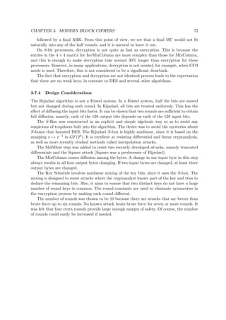 CHAPTER 3. MODERN BLOCK CIPHERS 72
followed by a ﬁnal ARK. From this point of view, we see that a ﬁnal MC would not ﬁt
naturally into any of the half rounds, and it is natural to leave it out.
On 8-bit processors, decryption is not quite as fast as encryption. This is because the
entries in the 4 × 4 matrix for InvMixColumn are more complex than those for MixColumn,
and this is enough to make decryption take around 30% longer than encryption for these
processors. However, in many applications, decryption is not needed, for example, when CFB
mode is used. Therefore, this is not considered to be a signiﬁcant drawback.
The fact that encryption and decryption are not identical process leads to the expectation
that there are no weak keys, in contrast to DES and several other algorithms.
3.7.4 Design Considerations
The Rijndael algorithm is not a Feistel system. In a Feistel system, half the bits are moved
but not changed during each round. In Rijndael, all bits are treated uniformly. This has the
eﬀect of diﬀusing the input bits faster. It can be shown that two rounds are suﬃcient to obtain
full diﬀusion, namely, each of the 128 output bits depends on each of the 128 input bits.
The S-Box was constructed in an explicit and simple algebraic way so as to avoid any
suspicions of trapdoors bult into the algorithm. The desire was to avoid the mysteries about
S-boxes that haunted DES. The Rijndael S-box is highly nonlinear, since it is based on the
mapping x → x−1 in GF(28). It is excellent at resisting diﬀerential and linear cryptanalysis,
as well as more recently studied methods called interpolation attacks.
The ShiftRow step was added to resist two recently developed attacks, namely truncated
diﬀerentials and the Square attack (Sqaure was a predecessor of Rijndael).
The MixColumn causes diﬀusion among the bytes. A change in one input byte in this step
always results in all four output bytes changing. If two input bytes are changed, at least three
output bytes are changed.
The Key Schedule involves nonlinear mixing of the key bits, since it uses the S-box. The
mixing is designed to resist attacks where the cryptanalyst knows part of the key and tries to
deduce the remaining bits. Also, it aims to ensure that two distinct keys do not have a large
number of round keys in common. The round constants are used to eliminate symmetries in
the encryption process by making each round diﬀerent.
The number of rounds was chosen to be 10 because there are attacks that are better than
brute force up to six rounds. No known attack beats brute force for seven or more rounds. It
was felt that four extra rounds provide large enough margin of safety. Of course, the number
of rounds could easily be increased if needed.
 