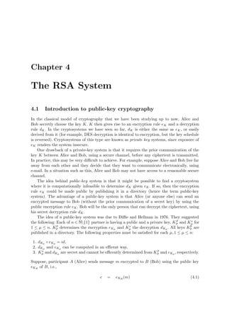 Chapter 4
The RSA System
4.1 Introduction to public-key cryptography
In the classical model of cryptography that we have been studying up to now, Alice and
Bob secretly choose the key K. K then gives rise to an encryption rule eK and a decryption
rule dK. In the cryptosystems we have seen so far, dK is either the same as eK, or easily
derived from it (for example, DES decryption is identical to encryption, but the key schedule
is reversed). Cryptosystems of this type are known as private key systems, since exposure of
eK renders the system insecure.
One drawback of a private-key system is that it requires the prior communication of the
key K between Alice and Bob, using a secure channel, before any ciphertext is transmitted.
In practice, this may be very diﬃcult to achieve. For example, suppose Alice and Bob live far
away from each other and they decide that they want to communicate electronically, using
e-mail. In a situation such as this, Alice and Bob may not have access to a reasonable secure
channel.
The idea behind public-key system is that it might be possible to ﬁnd a cryptosystem
where it is computationally infeasible to determine dK given eK. If so, then the encryption
rule eK could be made public by publishing it in a directory (hence the term public-key
system). The advantage of a public-key system is that Alice (or anyone else) can send an
encrypted message to Bob (without the prior communication of a secret key) by using the
public encryption rule eK. Bob will be the only person that can decrypt the ciphertext, using
his secret decryption rule dK.
The idea of a public-key system was due to Diﬃe and Hellman in 1976. They suggested
the following: Each of n ∈   {1} partner is having a public and a private key, Kp
µ and Ks
µ for
1 ≤ µ ≤ n. Kp
µ determines the encryption eKµ and Ks
µ the decryption dKµ . All keys Kp
µ are
published in a directory. The following properties must be satisﬁed for each µ, 1 ≤ µ ≤ n:
1. dKµ ◦ eKµ = id,
2. dKµ and eKµ can be computed in an eﬃcent way,
3. Ks
µ and dKµ are secret and cannot be eﬃcently determined from Kp
µ and eKµ , respectively.
Suppose, participant A (Alice) sends message m encrypted to B (Bob) using the public key
eKB
of B, i.e.,
c = eKB
(m) (4.1)
 