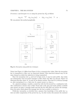 CHAPTER 4. THE RSA SYSTEM 74
B receives c and decrypts it to m using the private key Ks
B as follows:
dKB
(c)
(4.1)
= dKB
(eKB
(m)) = (dKB
◦ eKB
) (m)
1.
= m .
We can present this method graphically.
k
e (m)=c
e
k
d
k
decryption
Alice
unsecured channel
c
m
destination
Bob
key
sourceunsecured channel
Adversary
Passive
encryption
plaintext
source
m
d (c)=m
k
Fig. 4.1. Encryption using public-key techniques
Notice how Figure 4.1 diﬀers from Figure 2.4 for a symmetric-key cipher. Here the encryption
key is transmitted to Alice over an unsecured channel. This unsecured channel may be the
same channel on which the ciphertext is being transmitted.
Since the encryption rule eK need not be kept secret, it may be made public. Any entity
can subsequently send encrypted messages to Bob which only Bob can decrypt. Figure 4.2
illustrates this idea, where A1, A2 and A3 are distinct entities. Note that if A1 destroys message
m1 after encrypting it to c1, then even A1 cannot recover m1 from c1.
As a physical analogue, consider a metal box with the lid secured by a combination lock.
The combination is known only to Bob. If the lock is left open and made publicly available
then anyone can place a message inside and lock the lid. Only Bob can retrieve the message.
Even the entity which placed the message into the box is unable to retrieve it.
Public-key encryption, as decribed here, assumes that knowledge of the public key eK
does not allow computation of the private key dK. In other words, this assumes the existence
 
