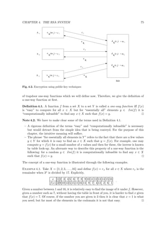 CHAPTER 4. THE RSA SYSTEM 75
e
K
e
K
d
K
1
(m ) = c 1
e
K
A 1
3c
e
K
e
K
c 2
e
K
c 1
3
(m ) = c 3
= c 22
= m
d
K
= m
d
K
= m
(c )
(m )
1
(c )2
(c )3
1
2
3
A 2
A 3
Bob
Fig. 4.2. Encryption using public-key techniques
of trapdoor one-way functions which we will deﬁne now. Therefore, we give the deﬁnition of
a one-way function at ﬁrst.
Deﬁnition 4.1. A function f from a set X to a set Y is called a one-way function iﬀ f(x)
is “easy” to compute for all x ∈ X but for “essentially all” elements y ∈ Im(f) it is
“computationally infeasible” to ﬁnd any x ∈ X such that f(x) = y.
Note 4.2. We have to make clear some of the terms used in Deﬁnition 4.1.
– A rigorous deﬁnition of the terms “easy” and “computationally infeasible” is necessary
but would detract from the simple idea that is being conveyd. For the purpose of this
chapter, the intuitive meaning will suﬃce.
– The phrase “for essentially all elements in Y ” refers to the fact that there are a few values
y ∈ Y for which it is easy to ﬁnd an x ∈ X such that y = f(x). For example, one may
compute y = f(x) for a small number of x values and then for these, the inverse is known
by table look-up. An alternate way to describe this property of a one-way function is the
following: for a random y ∈ Im(f) it is computationally infeasible to ﬁnd any x ∈ X
such that f(x) = y.
The concept of a one-way function is illustrated through the following examples.
Example 4.1. Take X = {1, 2, 3, . . . , 16} and deﬁne f(x) = rx for all x ∈ X where rx is the
remainder when 3x is divided by 17. Explicitly,
x 1 2 3 4 5 6 7 8 9 10 11 12 13 14 15 16
f(x) 3 9 10 13 5 15 11 16 14 8 7 4 12 2 6 1
.
Given a number between 1 and 16, it is relatively easy to ﬁnd the image of it under f. However,
given a number such as 7, without having the table in front of you, it is harder to ﬁnd x given
that f(x) = 7. Of course, if the number you are given is 3 then it is clear that x = 1 is what
you need; but for most of the elements in the codomain it is not that easy.
 