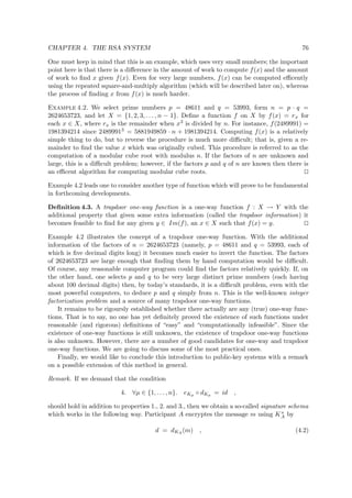 CHAPTER 4. THE RSA SYSTEM 76
One must keep in mind that this is an example, which uses very small numbers; the important
point here is that there is a diﬀerence in the amount of work to compute f(x) and the amount
of work to ﬁnd x given f(x). Even for very large numbers, f(x) can be computed eﬃcently
using the repeated square-and-multiply algorithm (which will be described later on), whereas
the process of ﬁnding x from f(x) is much harder.
Example 4.2. We select prime numbers p = 48611 and q = 53993, form n = p · q =
2624653723, and let X = {1, 2, 3, . . . , n − 1}. Deﬁne a function f on X by f(x) = rx for
each x ∈ X, where rx is the remainder when x3 is divided by n. For instance, f(2489991) =
1981394214 since 24899913 = 5881949859 · n + 1981394214. Computing f(x) is a relatively
simple thing to do, but to reverse the procedure is much more diﬃcult; that is, given a re-
mainder to ﬁnd the value x which was originally cubed. This procedure is referred to as the
computation of a modular cube root with modulus n. If the factors of n are unknown and
large, this is a diﬃcult problem; however, if the factors p and q of n are known then there is
an eﬃcent algorithm for computing modular cube roots.
Example 4.2 leads one to consider another type of function which will prove to be fundamental
in forthcoming developments.
Deﬁnition 4.3. A trapdoor one-way function is a one-way function f : X → Y with the
additional property that given some extra information (called the trapdoor information) it
becomes feasible to ﬁnd for any given y ∈ Im(f), an x ∈ X such that f(x) = y.
Example 4.2 illustrates the concept of a trapdoor one-way function. With the additional
information of the factors of n = 2624653723 (namely, p = 48611 and q = 53993, each of
which is ﬁve decimal digits long) it becomes much easier to invert the function. The factors
of 2624653723 are large enough that ﬁnding them by hand computation would be diﬃcult.
Of course, any reasonable computer program could ﬁnd the factors relatively quickly. If, on
the other hand, one selects p and q to be very large distinct prime numbers (each having
about 100 decimal digits) then, by today’s standards, it is a diﬃcult problem, even with the
most powerful computers, to deduce p and q simply from n. This is the well-known integer
factorization problem and a source of many trapdoor one-way functions.
It remains to be rigoursly established whether there actually are any (true) one-way func-
tions. That is to say, no one has yet deﬁnitely proved the existence of such functions under
reasonable (and rigorous) deﬁnitions of “easy” and “computationally infeasible”. Since the
existence of one-way functions is still unknown, the existence of trapdoor one-way functions
is also unknown. However, there are a number of good candidates for one-way and trapdoor
one-way functions. We are going to discuss some of the most practical ones.
Finally, we would like to conclude this introduction to public-key systems with a remark
on a possible extension of this method in general.
Remark. If we demand that the condition
4. ∀µ ∈ {1, . . . , n}. eKµ ◦ dKµ = id ,
should hold in addition to properties 1., 2. and 3., then we obtain a so-called signature schema
which works in the following way. Participant A encryptes the message m using Ks
A by
d = dKA
(m) , (4.2)
 
