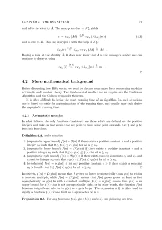 CHAPTER 4. THE RSA SYSTEM 77
and adds the identity ¯A. The encryption due to Ks
B yields
e = eKB
¯Ad
(4.2)
= eKB
¯AdKA
(m) (4.3)
and is sent to B. This one decrypts e with the help of Ks
B:
dKB
(e)
(4.3)
= dKB
◦ eKB
¯Ad
3.
= ¯Ad .
Having a look at the identity ¯A, B does now know that A is the message’s sender and can
continue to decrypt using
eKA
(d)
(4.2)
= eKA
◦ dKA
(m)
4.
= m .
4.2 More mathematical background
Before discussing how RSA works, we need to discuss some more facts concerning modular
arithmetic and number theory. Two fundamental results that we require are the Euclidean
Algorithm and the Chinese remainder theorem.
It is often diﬃcult to derive the exact running time of an algorithm. In such situations
one is forced to settle for approximations of the running time, and usually may only derive
the asymptotic running time.
4.2.1 Asymptotic notation
In what follows, the only functions considered are those which are deﬁned on the positive
integers and take on real values that are positive from some point onwards. Let f and g be
two such functions.
Deﬁnition 4.4. order notation
1. (asymptotic upper bound) f(n) = O(n) if there exists a positive constant c and a positive
integer n0 such that 0 ≤ f(n) ≤ c · g(n) for all n ≥ n0.
2. (asymptotic lower bound) f(n) = Ω(g(n)) if there exists a positive constant c and a
positive integer n0 such that 0 ≤ c · g(n) ≤ f(n) for all n ≥ n0.
3. (asymptotic tight bound) f(n) = Θ(g(n)) if there exists positive constants c1 and c2, and
a positive integer n0 such that c1g(n) ≤ f(n) ≤ c2g(n) for all n ≥ n0.
4. (o-notation) f(n) = o(g(n)) if for any positive constant c > 0 there exists a constant
n0 > 0 such that 0 ≤ f(n) < cg(n) for all n ≥ n0.
Intuitively, f(n) = O(g(n)) means that f grows no faster asymptotically than g(n) to within
a constant multiple, while f(n) = Ω(g(n)) means that f(n) grows grows at least as fast
asymptotically as g(n) to with a constant multiple. f(n) = o(g(n)) means that g(n) is an
upper bound for f(n) that is not asymptotically tight, or in other words, the function f(n)
becomes insigniﬁcant relative to g(n) as n gets larger. The expression o(1) is often used to
signify a function f(n) whose limit as n approaches ∞ is 0.
Proposition 4.5. For any functions f(n), g(n), h(n) and l(n), the following are true.
 