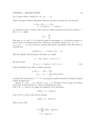 CHAPTER 4. THE RSA SYSTEM 82
has a unique solution modulo M = m1 · m2 · . . . · mr.
Proof. Proving the Chinese Remainder Theorem amounts to proving that the function
π :
 
M →
 
m1 × . . . ×
 
mr
x → (x mod m1, . . . , x mod mr)
is a bijection. In fact, we will be able to give an explicit formula for the inverse funtion π−1.
For 1 ≤ i ≤ r, deﬁne
Mi =
M
mi
.
Each pair mi, mj with i = j is relatively prime by assumption, i.e., the positive integers mi
and mj have no common prime factor. Therefore, the positive integers Mi = m1 · m2 · . . . ·
mi−1 · mi+1 · . . . · mr and mi have no common prime factor. According to this observation we
conclude that
gcd(Mi, mi) = 1 for all i ∈ {1, . . . , r}.
This fact together with Propostion 2.43 allow us to deﬁne
yi = M−1
i mod mi for 1 ≤ i ≤ r .
We observe that
Mi · yi ≡ 1 (mod mi) for 1 ≤ i ≤ r (4.4)
holds by deﬁnition of yi. Now we deﬁne a function
ρ :
 
m1 × . . . ×
 
mr →
 
M
(a1, . . . , ar) →
r
i=1
aiMiyi mod M
and show that the function ρ = π−1, i.e., it provides an explicit formula for solving the original
system of congruences.
Denote X = ρ(a1, . . . , ar), and let j ∈ {1, . . . , r}. Consider a term aiMiyi in the above
summation, reduced modulo mj. Then we distinguish two cases.
Case 1. If i = j, then we can apply the congruence (4.4) and obtain
aiMiyi ≡ ai (mod mi) .
Case 2. If i = j, then mj|Mi and we conclude
aiMiyi ≡ 0 (mod mj) .
Thus, we have that
X ≡
r
i=1
aiMiyi (mod mj)
≡ aj (mod mj) .
 
