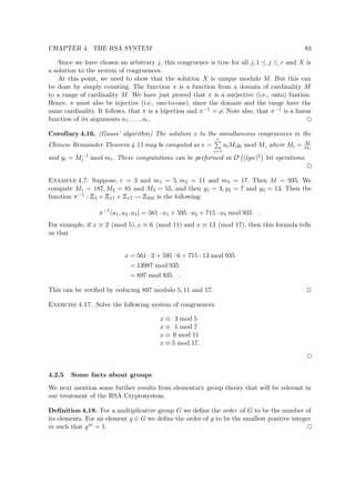 CHAPTER 4. THE RSA SYSTEM 83
Since we have chosen an arbitrary j, this congruence is true for all j, 1 ≤ j ≤ r and X is
a solution to the system of congruences.
At this point, we need to show that the solution X is unique modulo M. But this can
be done by simply counting. The function π is a function from a domain of cardinality M
to a range of cardinality M. We have just proved that π is a surjective (i.e., onto) funtion.
Hence, π must also be injective (i.e., one-to-one), since the domain and the range have the
same cardinality. It follows, that π is a bijection and π−1 = ρ. Note also, that π−1 is a linear
function of its arguments a1, . . . , ar.
Corollary 4.16. (Gauss’ algorithm) The solution x to the simultaneous congruences in the
Chinese Remainder Theorem 4.15 may be computed as x =
r
i=1
aiMiyi mod M, where Mi = M
mi
and yi = M−1
i mod mi. These computations can be performed in O (lgn)2 bit operations.
Example 4.7. Suppose, r = 3 and m1 = 5, m2 = 11 and m3 = 17. Then M = 935. We
compute M1 = 187, M2 = 85 and M3 = 55, and then y1 = 3, y2 = 7 and y3 = 13. Then the
function π−1 :
 
5 ×
 
11 ×
 
17 →
 
935 is the following:
π−1
(a1, a2, a3) = 561 · a1 + 595 · a2 + 715 · a3 mod 935 .
For example, if x ≡ 2 (mod 5), x ≡ 6 (mod 11) and x ≡ 13 (mod 17), then this formula tells
us that
x = 561 · 2 + 595 · 6 + 715 · 13 mod 935
= 13987 mod 935
= 897 mod 935 .
This can be veriﬁed by reducing 897 modulo 5, 11 and 17.
Exercise 4.17. Solve the following system of congruences
x ≡ 3 mod 5
x ≡ 1 mod 7
x ≡ 9 mod 11
x ≡ 5 mod 17.
4.2.5 Some facts about groups
We next mention some further results from elementary group theory that will be relevant in
our treatment of the RSA Cryptosystem.
Deﬁnition 4.18. For a multiplicative group G we deﬁne the order of G to be the number of
its elements. For an element g ∈ G we deﬁne the order of g to be the smallest positive integer
m such that gm = 1.
 
