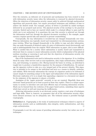 CHAPTER 1. THE SIGNIFICANCE OF CRYPTOGRAPHY 3
Over the centuries, an elaborate set of protocols and mechanisms has been created to deal
with information security issues when the information is conveyed by physical documents.
Often the objectives of information security cannot solely be achieved through mathematical
algorithms and protocols alone, but require procedural techniques and abidance of laws to
achieve the desired result. For example, privacy of letters is provided by sealed envelopes
delivered by an accepted mail service. The physical security of the envelope is, for practical
necessity, limited and so laws are enacted which make it a criminal oﬀense to open mail for
which one is not authorized. It is sometimes the case that security is achieved not through
the information itself but through the physical document recording it. For example, paper
currency requires special inks and material to prevent counterfeiting.
Conceptually, the way information is recorded has not changed dramatically over time.
Whereas information was typically stored and transmitted via telecommunications systems,
some wireless. What has changed dramatically is the ability to copy and alter information.
One can make thousands of identical copies of a piece of information stored electronically and
each is indistinguishable from the original. With information on paper, this is more diﬃcult.
What is needed then for a society where information is mostly stored and transmitted in
electronic form is a means to ensure information security which is independent of the physical
medium recording or conveying it and such that the objectives of information security rely
solely on digital information itself.
One of the fundamental tools used in information security is the signature. It is a building
block for many other services such as non-repudiation, data origin authentication, identiﬁca-
tion, and witnessing, to mention a few. Having learned the basics in writing, an individual is
taught how to produce a handwritten signature for the purpose of identiﬁcation. At contract
age the signature evolves to take on a very integral part of the person’s identity. This signa-
ture is intended to be unique to the individual and serve as a means to identify, authorize,
and validate. With electronic information the concept of a signature needs to be redressed; it
cannot simply be something unique to the signer and independent of the information signed.
Electronic replication of it is so simple that appending a signature to a document not signed
by the originator of the signature is almost a triviality.
Analogues of the “paper protocols” currently in use are required. Hopefully these new
electronic based protocols are at least as good as those they replace. There is a unique oppor-
tunity to society to introduce new and more eﬃcient ways of ensuring information security.
Much can be learned from the evolution of the paper based system, mimicking those aspects
which have served us well and removing the ineﬃciencies.
Achieving information security in an electronic society requires a vast array of techniques
and legal skills. There is, however, no guarantee that all of the information security objec-
tieves deemed necessary can be adequately met. The technical means is provided through
cryptography.
Deﬁnition 1.1. Cryptography is the study of mathematical techniques related to aspects of
information security such as conﬁdentiality, data integrity, entity authentication, and data
origin authentication.
Cryptography is not the only means of providing information security but rather one set of
techniques.
 