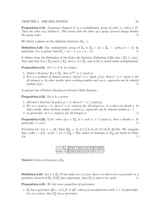 CHAPTER 4. THE RSA SYSTEM 84
Proposition 4.19. (Lagrange) Suppose G is a multiplicative group of order n, and g ∈ G.
Then the order of g divides n. This means that the order of a group element always divides
the group order.
We throw a glance on the algebraic structure (
 
n, ·).
Deﬁnition 4.20. The multiplicative group of
 
n is
 
∗
n = {a ∈
 
n | gcd(a, n) = 1}. In
particular, if n is prime, then
 
∗
n = {a | 1 ≤ a ≤ n − 1}.
It follows from the Deﬁnition of the Euler phi function (Deﬁnition 2.39) that |
 
∗
n |= ϕ(n).
Note also that if a ∈
 
∗
n and b ∈
 
∗
n, then a · b ∈
 
∗
n, and so
 
∗
n is closed under multiplication.
Proposition 4.21. Let n ≥ 2 be an integer.
1. (Euler’s theorem) If a ∈
 
∗
n, then aϕ(n) ≡ 1 (mod n).
2. If n is a product of distinct primes, and if r ≡ s (mod ϕ(n)), then ar ≡ as (mod n) for
all integers a. In other words, when working modulo such an n, exponents can be reduced
modulo ϕ(n).
A special case of Euler’s theorem is Fermat’s little theorem.
Proposition 4.22. Let p be a prime.
1. (Fermat’s theorem) If gcd(a, p) = 1, then ap−1 ≡ 1 (mod p).
2. If r ≡ s (mod p − 1), then ar ≡ as (mod p) for all integers a, st. p does not divide a. In
other words, when working modulo a prime p, exponents can be reduced modulo p − 1.
3. In particular, ap ≡ a (mod p) for all integers a.
Proposition 4.23. If the order of a ∈
 
∗
n is t, and as ≡ 1 (mod n), then t divides s. In
particular, t | ϕ(n).
Example 4.8. Let n = 26. Then
 
∗
26 = {1, 3, 5, 7, 9, 11, 15, 17, 19, 21, 23, 25}. We compute
that ϕ(26) = ϕ(2) · ϕ(13) = 12 =|
 
∗
26 |. The orders of elements in
 
∗
26 are listed in Table
4.8.
a ∈
 
∗
26 1 3 5 7 9 11 15 17 19 21 23 25
order of a 1 3 4 12 3 12 12 6 12 4 6 2
Table4.8. Orders of elements in
 
∗
26.
Deﬁnition 4.24. Let α ∈
 
∗
n. If the order of α is ϕ(n), then α is said to be a generator or a
primitive element of
 
∗
n. If
 
∗
n has a generator, then
 
∗
n is said to be cyclic.
Proposition 4.25. We list some properties of generators.
1.
 
∗
n has a generator iﬀ n = 2, 4, pk or 2pk, where p is an odd prime and k ≥ 1. In particular,
if p is a prime, then
 
∗
p has a generator.
 
