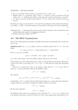 CHAPTER 4. THE RSA SYSTEM 85
2. If α is a generator of
 
∗
n, then
 
∗
n = {αi mod n | 0 ≤ i ≤ ϕ(n) − 1}.
3. Suppose that α is a generator of
 
∗
n. Then b = αi mod n is also a generator of
 
∗
n iﬀ
gcd(i, ϕ(n)) = 1. It follows that if
 
∗
n is cyclic, then the number of generators is ϕ(ϕ(n)).
4. α ∈
 
∗
n is a generator of
 
∗
n if and only if αϕ(n)/p ≡ 1 (mod n) for each prime divisor p
of ϕ(n).
Example 4.9.
 
∗
26 is cyclic since 26 = 2·13 and 13 is an odd prime. The number of generators
is ϕ(ϕ(26)) = ϕ(12) = 4 and each element a from table 4.8 with order 12 is such a generator.
Exercise 4.26. 1. Determine
 
∗
18 and the order of all its elements. List its generators and
double-check their number by computing it directly.
2. Find the last base-7 digit in 21,000,000.
4.3 The RSA Cryptosystem
We are now well prepared to introduce the RSA system and to understand why it works. So,
here we go.
Deﬁnition 4.27. Let n = p · q, where p and q are distinct primes. Let P = C =
 
n, and
deﬁne
K = {(n, p, q, a, b) | n = pq, p, q prime, ab ≡ 1 (mod ϕ(n))}.
For K = (n, p, q, a, b), deﬁne
eK(x) = xb
mod n and dK(y) = ya
mod n
(x, y ∈
 
n). The values n and b are public, and the values p, q, a are secret.
This cryptosystem uses computations in
 
n, where n is the product of two distinct odd primes
p and q. For such n, note that ϕ(n) = (p − 1)(q − 1). We will now verify that decryption
works.
Since ab ≡ 1 (mod ϕ(n)), there is an integer k such that ab = 1 + k · ϕ(n). Now, if
gcd(x, p) = 1 then by Fermat’s theorem (Proposition 4.22),
xp−1
≡ 1 (mod p) .
We compute
xab
= x1+k·ϕ(n)
= x1+k·(p−1)·(q−1)
= x · xp−1 k·(q−1)
≡ x (mod p)
and therefore, xab ≡ x (mod p). On the other hand, if gcd(x, p) = p, then this last congruence
is again valid since each side is congruent 0 modulo p. Hence, in all cases
xab
≡ x (mod p) .
By the same argument,
xab
≡ x (mod q) .
By deﬁnition, there must be two integers r and s such that xab − x = p · r = q · s. Since p and
q are distinct and prime, p must be a factor of s due to the unique prime factorization (or q
 