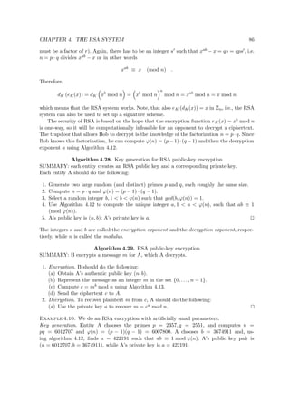 CHAPTER 4. THE RSA SYSTEM 86
must be a factor of r). Again, there has to be an integer s such that xab − x = qs = qps , i.e.
n = p · q divides xab − x or in other words
xab
≡ x (mod n) .
Therefore,
dK (eK(x)) = dK xb
mod n = xb
mod n
a
mod n = xab
mod n = x mod n
which means that the RSA system works. Note, that also eK (dK(x)) = x in
 
n, i.e., the RSA
system can also be used to set up a signature scheme.
The security of RSA is based on the hope that the encryption function eK(x) = xb mod n
is one-way, so it will be computationally infeasible for an opponent to decrypt a ciphertext.
The trapdoor that allows Bob to decrypt is the knowledge of the factorization n = p·q. Since
Bob knows this factorization, he can compute ϕ(n) = (p−1)·(q −1) and then the decryption
exponent a using Algorithm 4.12.
Algorithm 4.28. Key generation for RSA public-key encryption
SUMMARY: each entity creates an RSA public key and a corresponding private key.
Each entity A should do the following:
1. Generate two large random (and distinct) primes p and q, each roughly the same size.
2. Compute n = p · q and ϕ(n) = (p − 1) · (q − 1).
3. Select a random integer b, 1 < b < ϕ(n) such that gcd(b, ϕ(n)) = 1.
4. Use Algorithm 4.12 to compute the unique integer a, 1 < a < ϕ(n), such that ab ≡ 1
(mod ϕ(n)).
5. A’s public key is (n, b); A’s private key is a.
The integers a and b are called the encryption exponent and the decryption exponent, respec-
tively, while n is called the modulus.
Algorithm 4.29. RSA public-key encryption
SUMMARY: B encrypts a message m for A, which A decrypts.
1. Encryption. B should do the following:
(a) Obtain A’s authentic public key (n, b).
(b) Represent the message as an integer m in the set {0, . . . , n − 1}.
(c) Compute c = mb mod n using Algorithm 4.13.
(d) Send the ciphertext c to A.
2. Decryption. To recover plaintext m from c, A should do the following:
(a) Use the private key a to recover m = ca mod n.
Example 4.10. We do an RSA encryption with artiﬁcially small parameters.
Key generation. Entity A chooses the primes p = 2357, q = 2551, and computes n =
pq = 6012707 and ϕ(n) = (p − 1)(q − 1) = 6007800. A chooses b = 3674911 and, us-
ing algorithm 4.12, ﬁnds a = 422191 such that ab ≡ 1 mod ϕ(n). A’s public key pair is
(n = 6012707, b = 3674911), while A’s private key is a = 422191.
 