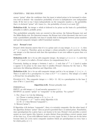 CHAPTER 4. THE RSA SYSTEM 88
answer “prime” allow the conﬁdence that the input is indeed prime to be increased to what-
ever level is desired—the cumulative probability of error is multiplicative over independent
trials. If the test is run t times independently on the composite number n, the probability
that n is declared “prime” all t times (i.e., the probability of error) is at most 1
2
t
.
Deﬁnition 4.32. An integer n which is believed to be prime on the basis of a probabilistic
primality is called a probable prime.
Two probabilistic primality tests are covered in this section: the Solovay-Strassen test and
the Miller-Rabin test. For historical reasons, the Fermat test is ﬁrst discussed; this test is not
truly a probabilistic primality test since it usually fails to distinguish between prime numbers
and special composite integers called Carmichael numbers.
4.4.1 Fermat’s test
Fermat’s little theorem asserts that if n is a prime and a is any integer, 1 ≤ a ≤ n − 1, then
an−1 ≡ 1 (mod n). Therefore, given an integer n whose primality is under question, ﬁnding
any integer a in this interval such that this equivalence is not true suﬃces to prove that n is
composite.
Deﬁnition 4.33. Let n be an odd composite integer. An integer a, 1 ≤ a ≤ n − 1, such that
an−1 ≡ 1 (mod n) is called a Fermat witness (to compositeness) for n.
Conversely, ﬁnding an integer a between 1 and n − 1 such that an−1 ≡ 1 (mod n) makes
n appear to be prime in the sense that it satisﬁes Fermat’s theorem for the base a. This
motivates the following deﬁnition and Algorithm 4.35.
Deﬁnition 4.34. Let n be an odd composite integer and let a be an integer, 1 ≤ a ≤ n − 1.
Then n is said to be a pseudoprime to a base a if an−1 ≡ 1 (mod n). The integer a is called
a Fermat liar (to primality) for n.
Example 4.11. The composite integer n = 341(= 11 · 31) is a pseudoprime to the base 2
since 2340 ≡ 1 (mod 341).
Algorithm 4.35. Fermat primality test
FERMAT(n,t)
INPUT: an odd integer n ≥ 3 and security parameter t ≥ 1.
OUTPUT: an answer “prime” or “composite” to the question: “Is n prime?”
1. For i from 1 to t do the following:
(a) Choose a random integer a, 2 ≤ a ≤ n − 2.
(b) Compute r = an−1 mod n using Algorithm 4.13.
(c) If r = 1 then Return(“composite”).
2. Return(“prime”).
If Algorithm 4.35 declares “composite”, then n is certainly composite. On the other hand, if
the algorithm declares “prime” then no proof is provided that n is indeed prime. Nonetheless,
since pseudoprimes for a given base a are known to be rare, Fermat’s test provides a correct
answer on most inputs; this, however, is quite distinct from providing a correct answer most
of the time (e.g., if run with diﬀerent bases) on every input. In fact, it does not do the latter
because there are (even rarer) composite numbers which are pseudoprimes to every base a
for which gcd(a, n) = 1.
 