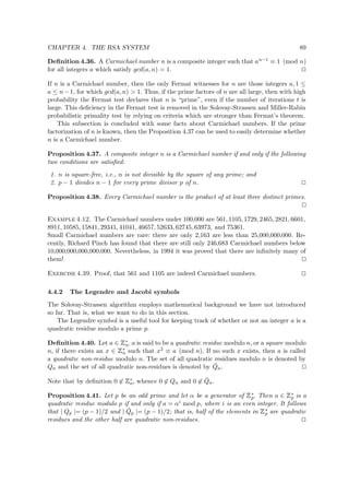 CHAPTER 4. THE RSA SYSTEM 89
Deﬁnition 4.36. A Carmichael number n is a composite integer such that an−1 ≡ 1 (mod n)
for all integers a which satisfy gcd(a, n) = 1.
If n is a Carmichael number, then the only Fermat witnesses for n are those integers a, 1 ≤
a ≤ n−1, for which gcd(a, n) > 1. Thus, if the prime factors of n are all large, then with high
probability the Fermat test declares that n is “prime”, even if the number of iterations t is
large. This deﬁciency in the Fermat test is removed in the Solovay-Strassen and Miller-Rabin
probabilistic primality test by relying on criteria which are stronger than Fermat’s theorem.
This subsection is concluded with some facts about Carmichael numbers. If the prime
factorization of n is known, then the Proposition 4.37 can be used to easily determine whether
n is a Carmichael number.
Proposition 4.37. A composite integer n is a Carmichael number if and only if the following
two conditions are satisﬁed:
1. n is square-free, i.e., n is not divisible by the square of any prime; and
2. p − 1 divides n − 1 for every prime divisor p of n.
Proposition 4.38. Every Carmichael number is the product of at least three distinct primes.
Example 4.12. The Carmichael numbers under 100,000 are 561, 1105, 1729, 2465, 2821, 6601,
8911, 10585, 15841, 29341, 41041, 46657, 52633, 62745, 63973, and 75361.
Small Carmichael numbers are rare: there are only 2,163 are less than 25,000,000,000. Re-
cently, Richard Pinch has found that there are still only 246,683 Carmichael numbers below
10,000,000,000,000,000. Nevertheless, in 1994 it was proved that there are inﬁnitely many of
them!
Exercise 4.39. Proof, that 561 and 1105 are indeed Carmichael numbers.
4.4.2 The Legendre and Jacobi symbols
The Solovay-Strassen algorithm employs mathematical background we have not introduced
so far. That is, what we want to do in this section.
The Legendre symbol is a useful tool for keeping track of whether or not an integer a is a
quadratic residue modulo a prime p.
Deﬁnition 4.40. Let a ∈
 
∗
n. a is said to be a quadratic residue modulo n, or a square modulo
n, if there exists an x ∈
 
∗
n such that x2 ≡ a (mod n). If no such x exists, then a is called
a quadratic non-residue modulo n. The set of all quadratic residues modulo n is denoted by
Qn and the set of all quadratic non-residues is denoted by ¯Qn.
Note that by deﬁnition 0 ∈
 
∗
n, whence 0 ∈ Qn and 0 ∈ ¯Qn.
Proposition 4.41. Let p be an odd prime and let α be a generator of
 
∗
p. Then a ∈
 
∗
p is a
quadratic residue modulo p if and only if a = αi mod p, where i is an even integer. It follows
that | Qp |= (p − 1)/2 and | ¯Qp |= (p − 1)/2; that is, half of the elements in
 
∗
p are quadratic
residues and the other half are quadratic non-residues.
 