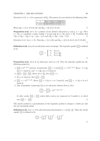CHAPTER 4. THE RSA SYSTEM 90
Example 4.13. α = 6 is a generator of
 
∗
13. The powers of α are listed in the following table.
i 0 1 2 3 4 5 6 7 8 9 10 11
αi mod 13 1 6 10 8 9 2 12 7 3 5 4 11
Hence Q13 = {1, 3, 4, 9, 10, 12} and ¯Q13 = {2, 5, 6, 7, 8, 11}.
Proposition 4.42. Let n be a product of two distinct odd primes p and q, n = pq. Then
a ∈
 
∗
n is a quadratic residue modulo n if and only if a ∈
 
∗
p and a ∈
 
∗
q. It follows that
| Qn |=| Qp | · | Qq |= (p − 1)(q − 1)/4 and | ¯Qn |= 3(p − 1)(q − 1)/4.
Example 4.14. Let n = 21. Then Q21 = {1, 4, 16} and ¯Q21 = {2, 5, 8, 10, 11, 13, 17, 19, 20}.
Deﬁnition 4.43. Let p be an odd prime and a an integer. The Legendre symbol a
p is deﬁned
to be
a
p
=



0, if p | a,
1, if a ∈ Qp,
−1, if a ∈ ¯Qp.
Proposition 4.44. Let p be an odd prime and a, b ∈
 
. Then the Legendre symbol has the
following properties:
1. a
p ≡ a(p−1)/2 (mod p). In particular, 1
p = 1 and −1
p = (−1)(p−1)/2. Hence −1 ∈ Qp
if p ≡ 1 (mod 4), and −1 ∈ ¯Qp if p ≡ 3 (mod 4).
2. ab
p = a
p · b
p . Hence if a ∈
 
∗
p, then a2
p = 1.
3. If a ≡ b (mod p), then a
p = b
p .
4. 2
p = (−1)(p2−1)/8. Hence 2
p = 1 if p ≡ 1 or 7 (mod 8), and 2
p = −1 if p ≡ 3 or 5
(mod 8).
5. (law of quadratic reciprocity) If q is an odd prime distinct from p, then
p
q
=
q
p
(−1)(p−1)(q−1)/4
.
In other words, p
q = q
p unless both p and q are congruent to 3 modulo 4, in which
case p
q = − q
p .
The Jacobi symbol is a generalization of the Legendre symbol to integers n which are odd
but not necessarily prime.
Deﬁnition 4.45. Let n ≥ 3 be odd with prime factorization n = pe1
1 pe2
2 ·pek
k . Then the Jacobi
symbol a
n is deﬁned to be
a
n
=
a
p1
e1
a
p2
e2
· · ·
a
pk
ek
.
 