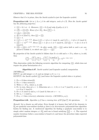 CHAPTER 4. THE RSA SYSTEM 91
Observe that if n is prime, then the Jacobi symbol is just the Legendre symbol.
Proposition 4.46. Let m ≥ 3, n ≥ 3 be odd integers, and a, b ∈
 
. Then the Jacobi symbol
has the following properties:
1. a
n = 0, 1 or −1. Moreover, a
n = 0 if and only if gcd(a, n) = 1.
2. ab
n = a
n
b
n . Hence if a ∈
 
∗
n, then a2
n = 1.
3. a
mn = a
m
a
n .
4. If a ≡ b (mod n), then a
n = b
n .
5. 1
n = 1.
6. −1
n = (−1)(n−1)/2. Hence −1
n = 1 if n ≡ 1 (mod 4), and −1
n = −1 if n ≡ 3 (mod 4).
7. 2
n = (−1)(n2−1)/8. Hence 2
n = 1 if n ≡ 1 or 7 (mod 8), and 2
n = −1 if n ≡ 3 or 5
(mod 8).
8. m
n = n
m (−1)(m−1)(n−1)/4. In other words, m
n = n
m unless both m and n are con-
gruent 3 modulo 4, in which case m
n = − n
m .
By properties of the Jacobi symbol it follows that if n is odd and a = 2ea1 where a1 is odd,
then
a
n
=
2e
n
a1
n
=
2
n
e
n mod a1
a1
(−1)(a1−1)(n−1)/4
.
This observation yields the following recursive algorithm for computing a
n , which does not
require the prime factorization of n.
Algorithm 4.47. Jacobi symbol (and Legendre symbol) computation
JACOBI(a,n)
INPUT: an odd integer n ≥ 3, and an integer a, 0 ≤ a < n.
OUTPUT: the Jacobi symbol a
n (and hence the Legendre symbol when n is prime).
1. If a = 0 then return(0).
2. If a = 1 then return(1).
3. Write a = 2ea1, where a1 is odd.
4. If e is even, then set s ← 1. Otherwise set s ← 1 if n ≡ 1 or 7 (mod 8), or set s ← −1 if
n ≡ 3 or 5 (mod 8).
5. If n ≡ 3 (mod 4) and a1 ≡ 3 (mod 4) then set s ← −s.
6. Set n1 ← n mod a1.
7. If a1 = 1 then return(s); otherwise return(s · JACOBI(n1, a1)).
Proposition 4.48. Algorithm 4.47 has a running time of O (lgn)2 bit operations.
Remark. Let p denote an odd prime. Even though it is known that half of the elements in
 
∗
p are quadratic non-residues modulo p, there is no deterministic polynomial-time algorithm
known for ﬁnding one. A randomized algorithm for ﬁnding a quadratic non-residue is to
simply select random integers a ∈
 
∗
p until one is found satisfying a
p = −1. The expected
number iterations before a non-residue is found is 2, and hence the procedure takes expected
polynomial-time.
 