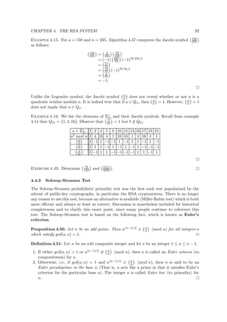 CHAPTER 4. THE RSA SYSTEM 92
Example 4.15. For a = 158 and n = 235, Algorithm 4.47 computes the Jacobi symbol 158
235
as follows:
158
235 = 2
235
79
235
= (−1) 235
79 (−1)78·234/4
= 77
79
= 79
77 (−1)76·78/4
= 2
77
= −1.
Unlike the Legendre symbol, the Jacobi symbol a
n does not reveal whether or not a is a
quadratic residue modulo n. It is indeed true that if a ∈ Qn, then a
n = 1. However, a
n = 1
does not imply that a ∈ Qn.
Example 4.16. We list the elements of
 
∗
21 and their Jacobi symbols. Recall from example
4.14 that Q21 = {1, 4, 16}. Observe that 5
21 = 1 but 5 /∈ Q21.
a ∈
 
∗
21 1 2 4 5 8 10 11 13 16 17 19 21
a2 mod n 1 4 16 4 1 16 16 1 4 16 4 1
a
3 1 −1 1 −1 −1 1 −1 1 1 −1 1 −1
a
7 1 1 1 −1 1 −1 1 −1 1 −1 −1 −1
a
21 1 −1 1 1 −1 −1 −1 −1 1 1 −1 1
Exercise 4.49. Determine 78
133 and 7411
9283 .
4.4.3 Solovay-Strassen Test
The Solovay-Strassen probabilistic primality test was the ﬁrst such test popularized by the
advent of public-key cryptography, in particular the RSA cryptosystem. There is no longer
any reason to use this test, because an alternative is available (Miller-Rabin test) which is both
more eﬃcent and always at least as correct. Discussion is nonetheless included for historical
completeness and to clarify this exact point, since many people continue to reference this
test. The Solovay-Strassen test is based on the following fact, which is known as Euler’s
criterion.
Proposition 4.50. Let n be an odd prime. Then a(n−1)/2 ≡ a
n (mod n) for all integers a
which satisfy gcd(a, n) = 1.
Deﬁnition 4.51. Let n be an odd composite integer and let a be an integer 1 ≤ a ≤ n − 1.
1. If either gcd(a, n) > 1 or a(n−1)/2 ≡ a
n (mod n), then a is called an Euler witness (to
compositeness) for n.
2. Otherwise, i.e., if gcd(a, n) = 1 and a(n−1)/2 ≡ a
n (mod n), then n is said to be an
Euler pseudoprime to the base a. (That is, n acts like a prime in that it satisﬁes Euler’s
criterion for the particular base a). The integer a is called Euler liar (to primality) for
n.
 