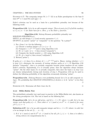 CHAPTER 4. THE RSA SYSTEM 93
Example 4.17. The composite integer 91 (= 7 · 13) is an Euler pseudoprime to the base 9
since 945 ≡ 1 (mod 91) and 9
91 = 1.
Euler’s criterion can be used as a basis for a probabilistic primality test because of the
following result.
Proposition 4.52. Let n be an odd composite integer. Then at most ϕ(n)/2 of all the numbers
a, 1 ≤ a ≤ n − 1 are Euler liars for n. Here, ϕ is the Euler ϕ function.
Algorithm 4.53. Solovay-Strassen probabilitic primality test
SOLOVAY-STRASSEN(n,t)
INPUT: an odd integer n ≥ 3 and security parameter t ≥ 1.
OUTPUT: an answer ”prime” or ”composite” to the question: ”Is n prime?”
1. For i from 1 to t do the following:
(a) Choose a random integer a, 2 ≤ a ≤ n − 2.
(b) Compute r = a(n−1)/2 mod n using Algorithm 4.13.
(c) If r = 1 and r = n − 1 then return(”composite”).
(d) Compute the Jacobi symbol s = a
n using Algorithm 4.47.
(e) If r ≡ s (mod n) then return(”composite”).
2. Return(”prime”).
If gcd(a, n) = d, then d is a divisor of r = a(n−1)/2 mod n. Hence, testing whether r = 1
is step 1.(c), eliminates the necessity of testing whether gcd(a, n) = 1. If Algorithm 4.53
declares ”composite”, then n is certainly composite because prime numbers do not violate
Euler’s criterion. Equivalently, if n is actually prime, then the algorithm always declares
”prime”. On the other hand, if n is actually composite, then since the bases a in step 1.(a)
are chosen independently during each iteration of step 1, Proposition 4.52 can be used to
deduce the following probability of the algorithm erroneously declaring ”prime”.
Proposition 4.54. (Solovay-Strassen error-probability bound) Let n be an odd composite in-
teger. The probability that SOLOVAY-STRASSEN(n,t) declares n to be ”prime” is less than
1
2
t
.
Exercise 4.55. Determine all Euler Liars for 21.
4.4.4 Miller-Rabin Test
The probabilistic primality test used most in practice is the Miller-Rabin test, also known as
the strong pseudoprime test. The test is based on the following fact.
Proposition 4.56. Let n be an odd prime, and let n − 1 = 2sr where r is odd. Let a be any
integer such that gcd(a, n) = 1. Then either ar ≡ 1 (mod n) or a2j r ≡ −1 (mod n) for some
j, 0 ≤ j ≤ s − 1.
Deﬁnition 4.57. Let n be an odd composite integer and let n − 1 = 2sr where r is odd. Let
a be an integer in the set {1, . . . , n − 1}.
1. If ar ≡ 1 (mod n) and if a2j r ≡ −1 (mod n) for all j, 0 ≤ j ≤ s − 1, then a is called a
strong witness (to compositeness) for n.
 