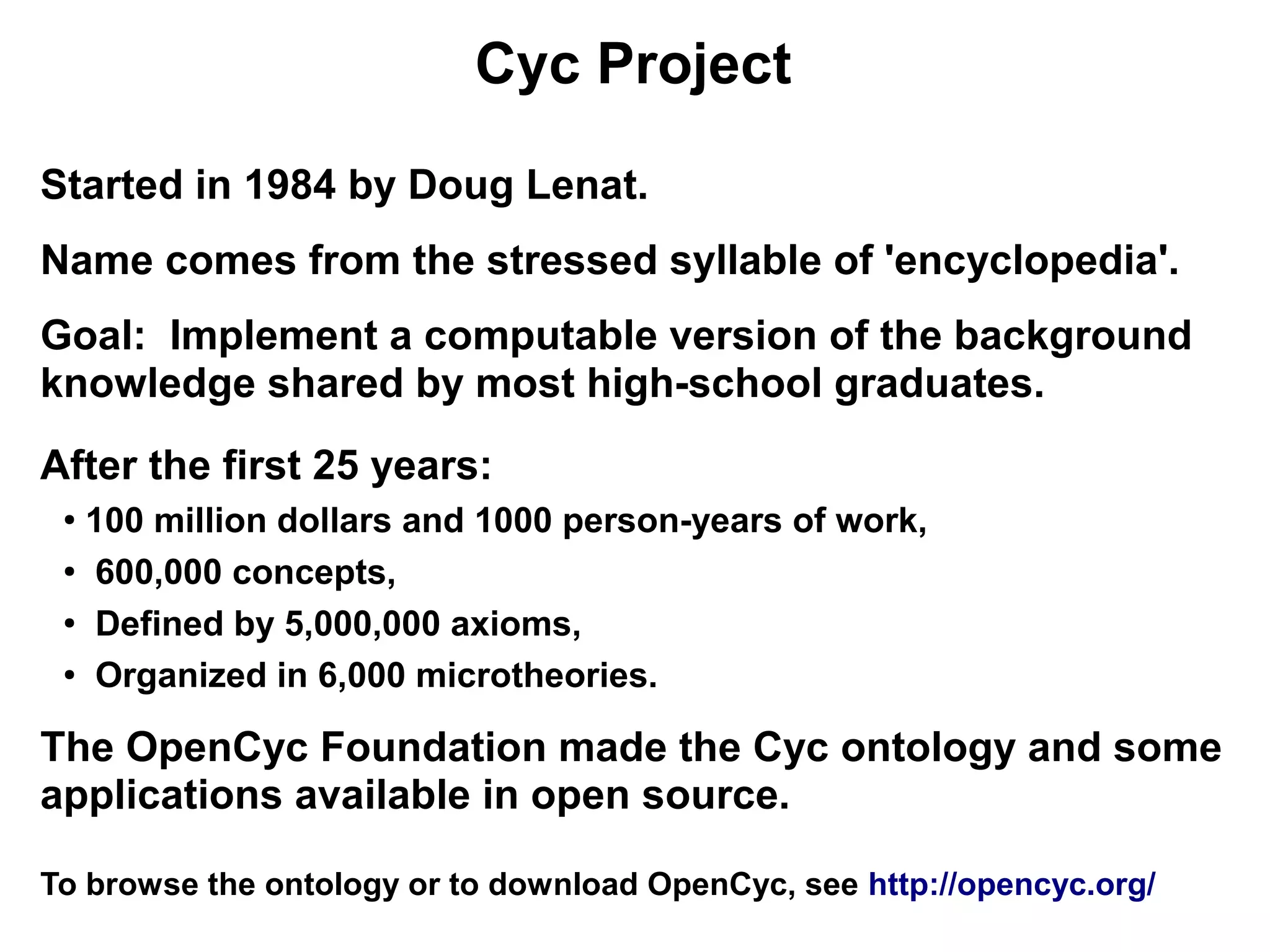 Cyc Project

Started in 1984 by Doug Lenat.
Name comes from the stressed syllable of 'encyclopedia'.
Goal: Implement a computable version of the background
knowledge shared by most high-school graduates.
After the first 25 years:
 ●
   100 million dollars and 1000 person-years of work,
 ●
    600,000 concepts,
 ●
    Defined by 5,000,000 axioms,
 ● Organized in 6,000 microtheories.




The OpenCyc Foundation made the Cyc ontology and some
applications available in open source.

To browse the ontology or to download OpenCyc, see http://opencyc.org/
 