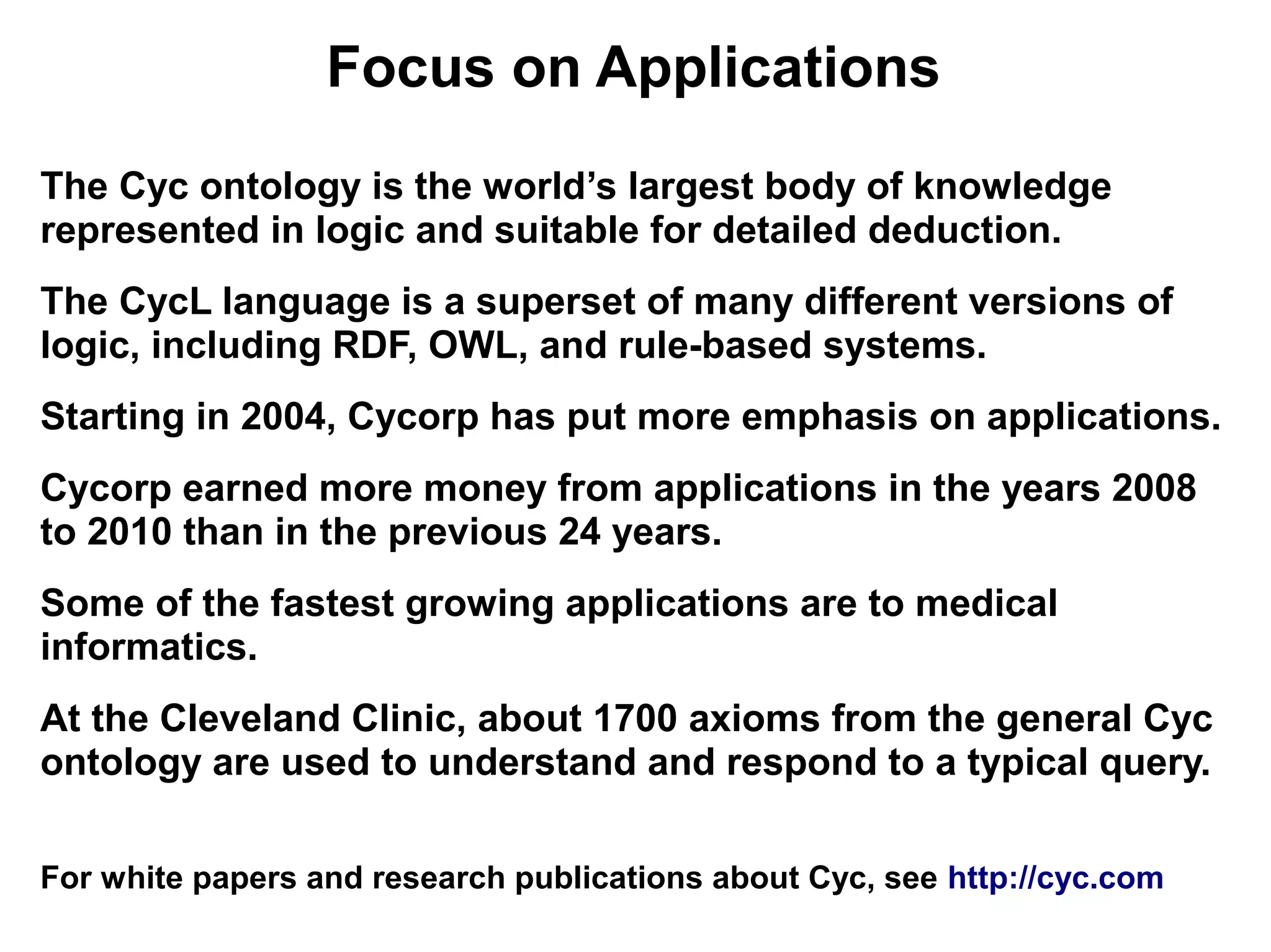 Focus on Applications
The Cyc ontology is the world’s largest body of knowledge
represented in logic and suitable for detailed deduction.
The CycL language is a superset of many different versions of
logic, including RDF, OWL, and rule-based systems.
Starting in 2004, Cycorp has put more emphasis on applications.
Cycorp earned more money from applications in the years 2008
to 2010 than in the previous 24 years.
Some of the fastest growing applications are to medical
informatics.
At the Cleveland Clinic, about 1700 axioms from the general Cyc
ontology are used to understand and respond to a typical query.

For white papers and research publications about Cyc, see http://cyc.com
 