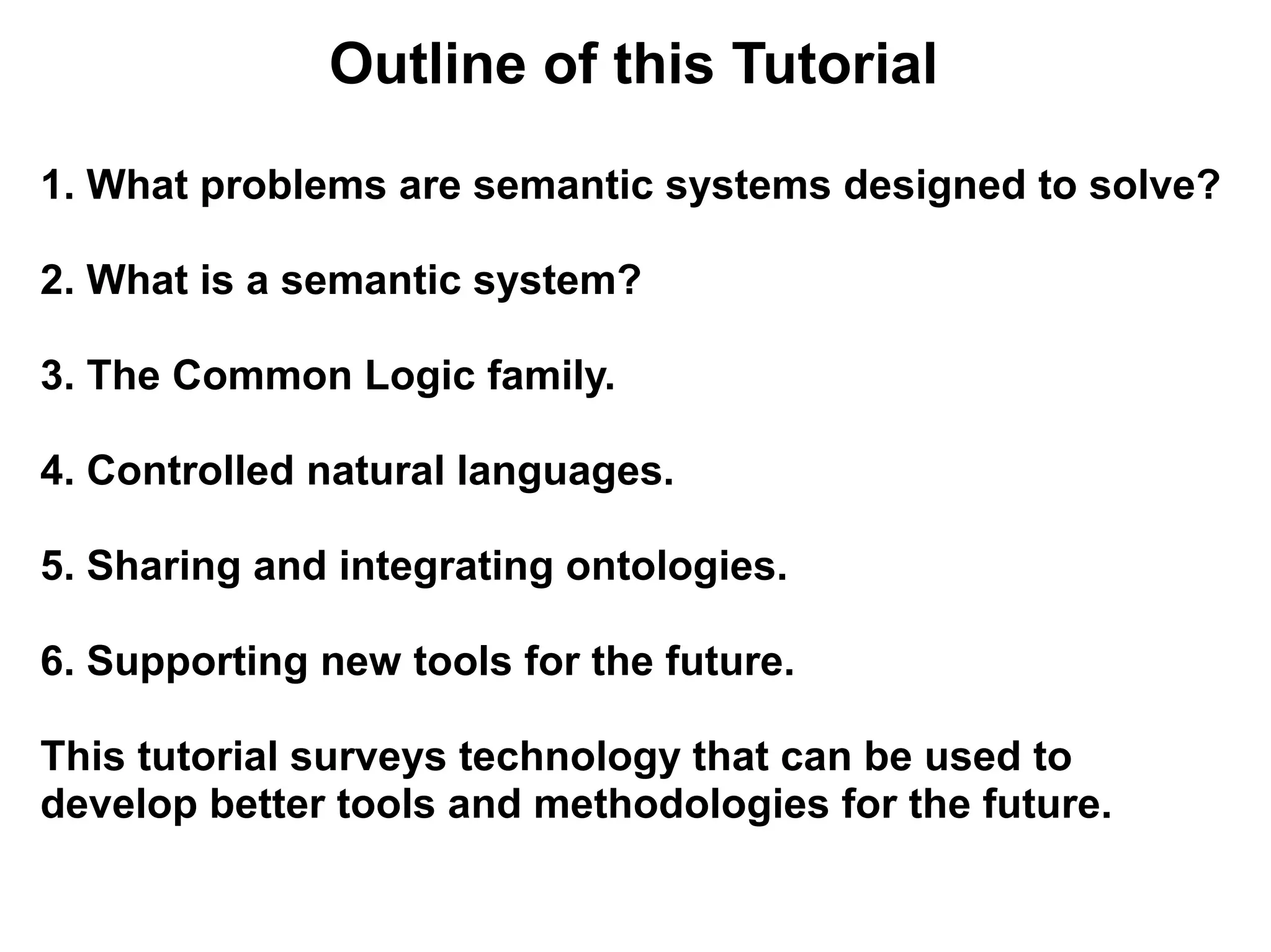 Outline of this Tutorial

1. What problems are semantic systems designed to solve?

2. What is a semantic system?

3. The Common Logic family.

4. Controlled natural languages.

5. Sharing and integrating ontologies.

6. Supporting new tools for the future.

This tutorial surveys technology that can be used to
develop better tools and methodologies for the future.
 